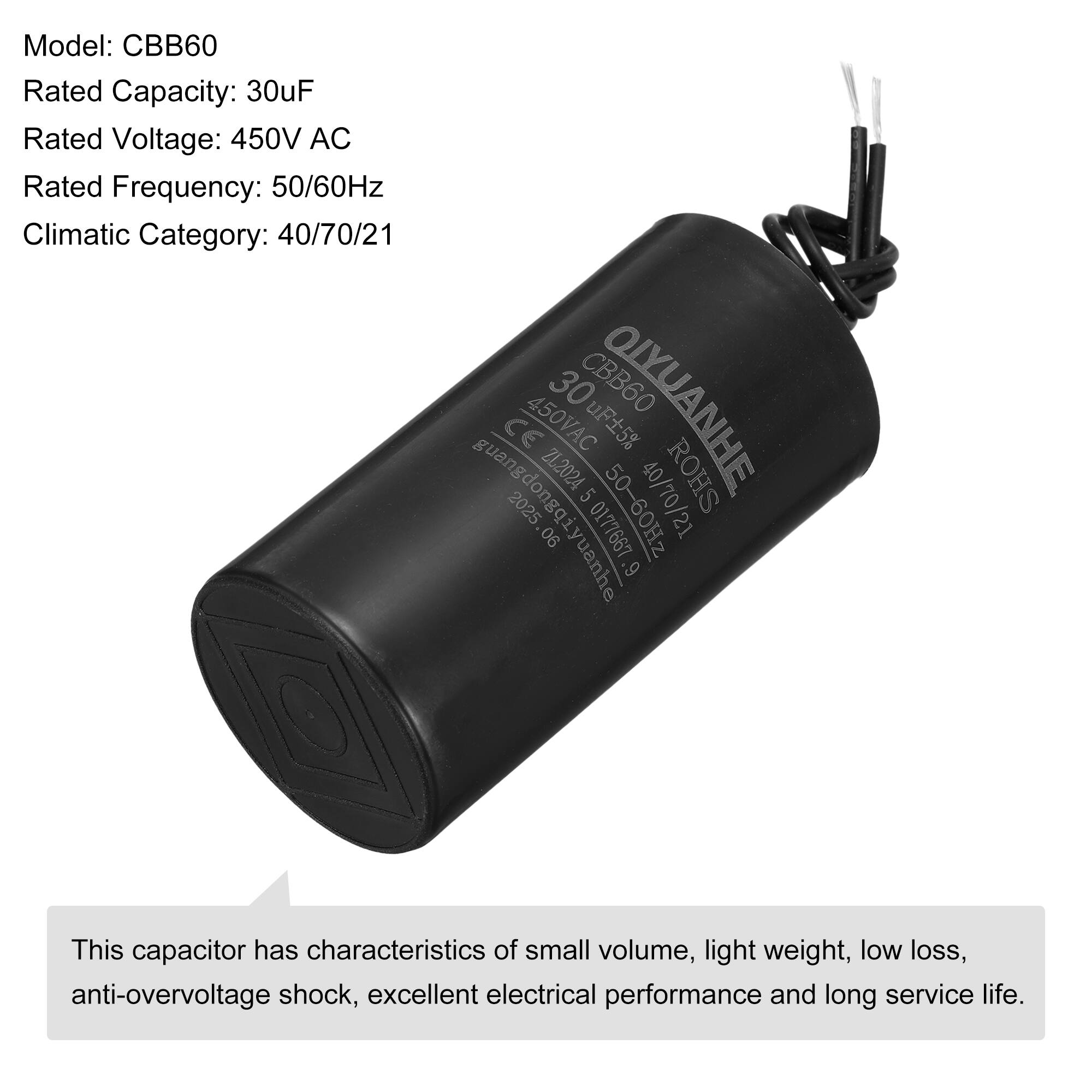 Model: CBB60  
Rated Capacity: 30uF  
Rated Voltage: 450V AC  
Rated Frequency: 50/60Hz  
Climatic Category: 40/70/21  

QIYUANHE  
CBB60  
30uF ±5%  
450VAC  
50/60Hz  
40/70/21  
ROHS  
CE  
guangdongqiyuanhe  
2025  
06 0177667  

This capacitor has characteristics of small volume, light weight, low loss, anti-overvoltage shock, excellent electrical performance and long service life.