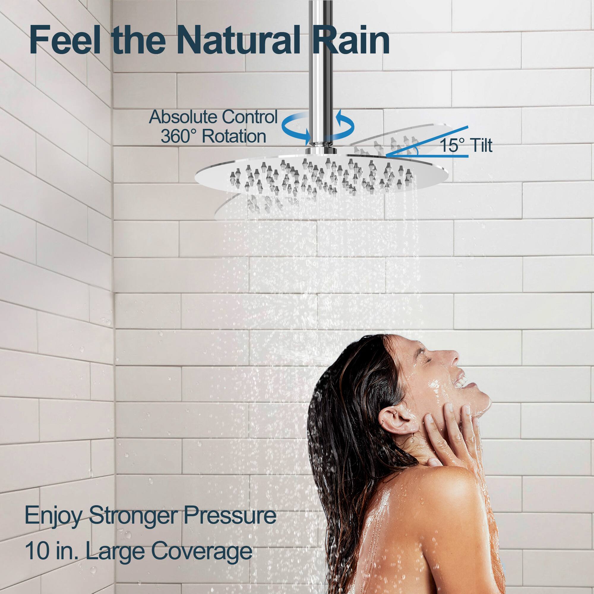 Feel the Natural Rain

Absolute Control  
360° Rotation

15° Tilt

Enjoy Stronger Pressure  
10 in. Large Coverage