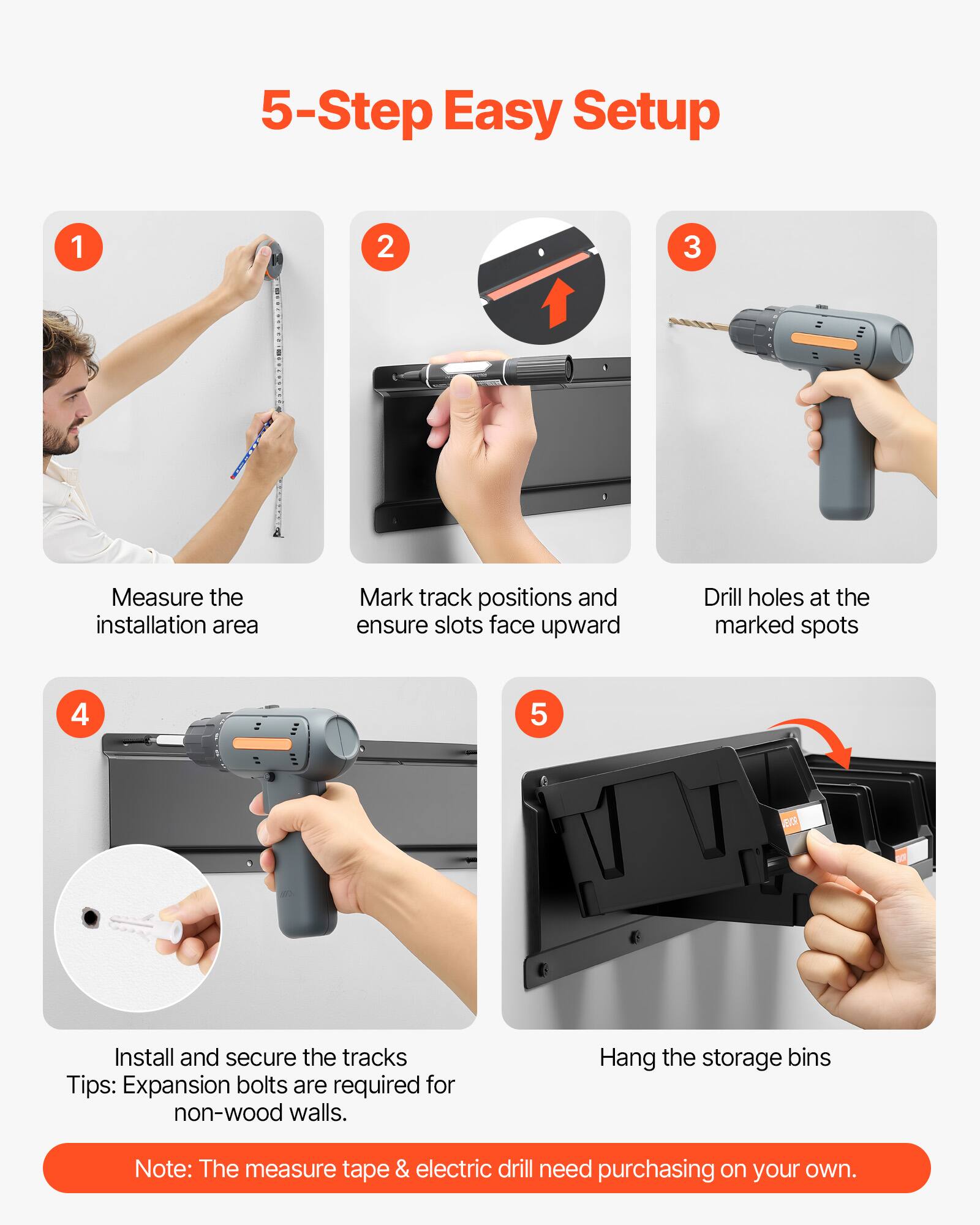 5-Step Easy Setup

1. Measure the installation area
2. Mark track positions and ensure slots face upward
3. Drill holes at the marked spots
4. Install and secure the tracks
   Tips: Expansion bolts are required for non-wood walls.
5. Hang the storage bins

Note: The measure tape & electric drill need purchasing on your own.