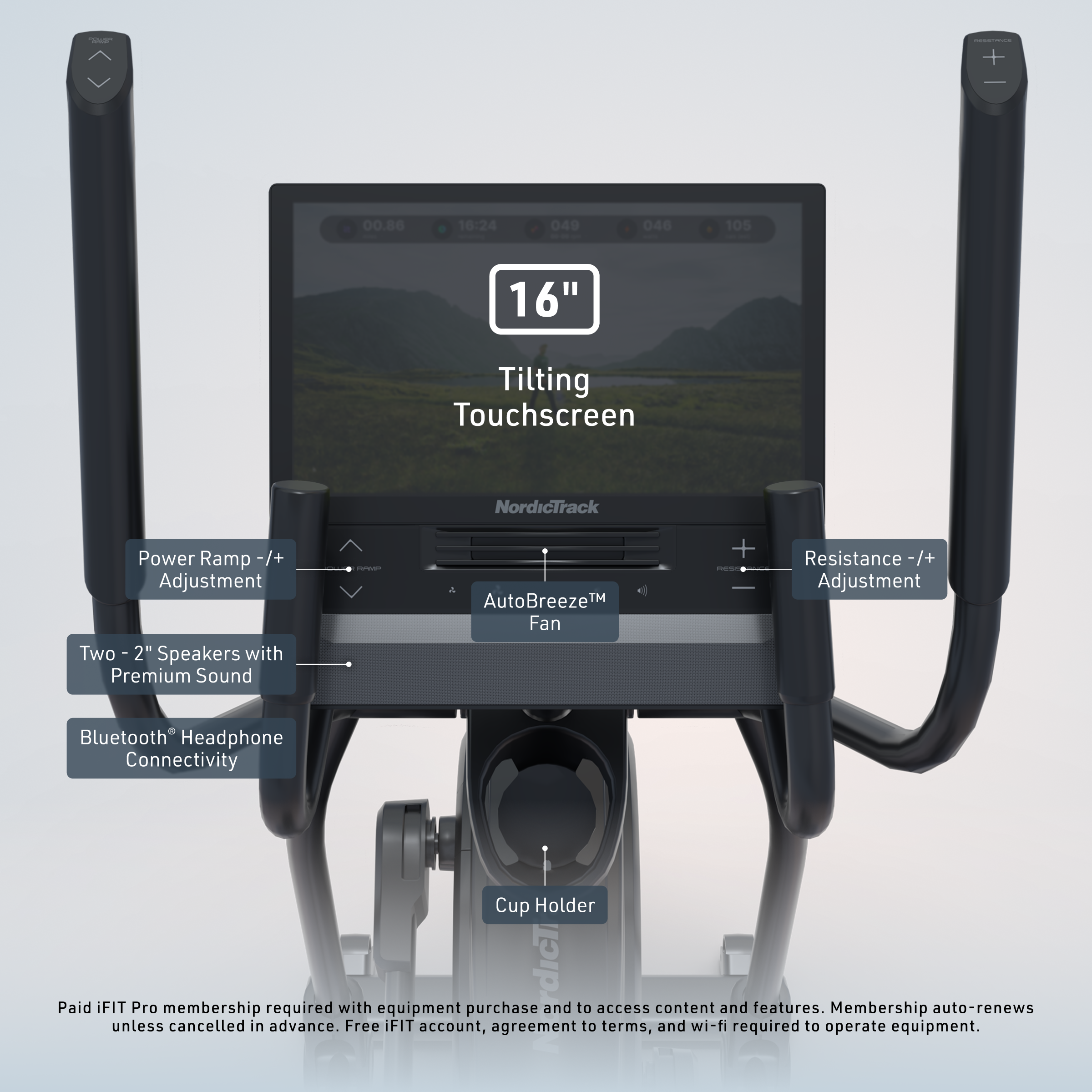 + 00.86 16:24 040 046 105 16" Tilting Touchscreen NordicTrack Power Ramp -/+ Adjustment Two 2" Speakers with Premium Sound - AutoBreeze™ Fan + - Resistance -/+ Adjustment Bluetooth Headphone Connectivity Cup Holder

Paid iFIT Pro membership required with equipment purchase and to access content and features. Membership auto-renews unless cancelled in advance. Free iFIT account, agreement to terms, and wi-fi required to operate equipment.