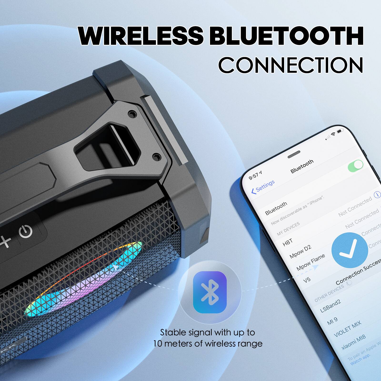 WIRELESS BLUETOOTH CONNECTION

Stable signal with up to 10 meters of wireless range

Bluetooth
9:57
Settings
Bluetooth discoverable as "iPhone"
MY DEVICES
H8T
Mpow D2
Mpow Flame
V5
OTHER DEVICES
LSBand2
MI 9
VIOLET MIX
xiaomi MIB
To pair an Apple Watch app

Connection Success