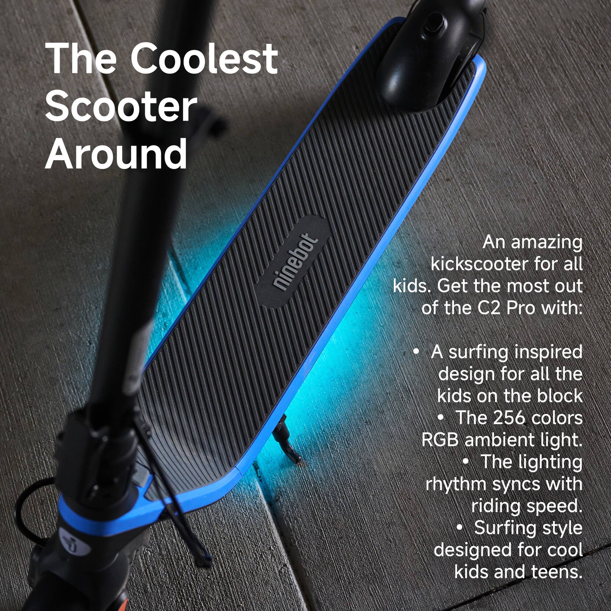 The Coolest Scooter Around

An amazing kick scooter for all kids. Get the most out of the C2 Pro with:

- A surfing inspired design for all the kids on the block
- The 256 colors RGB ambient light.
- The lighting rhythm syncs with riding speed.
- Surfing style designed for cool kids and teens.