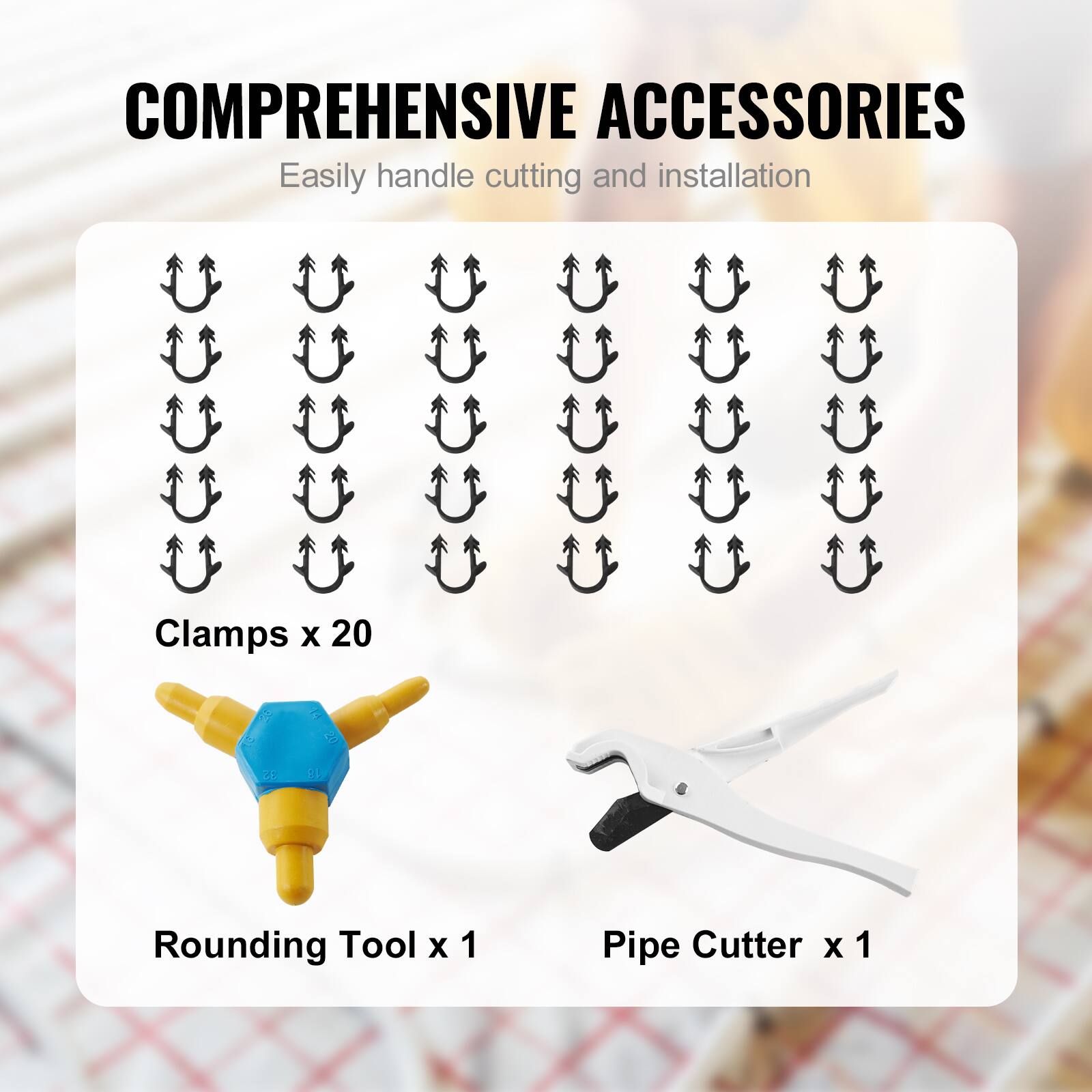 COMPREHENSIVE ACCESSORIES  
Easily handle cutting and installation  

Clamps x 20  
Rounding Tool x 1  
Pipe Cutter x 1