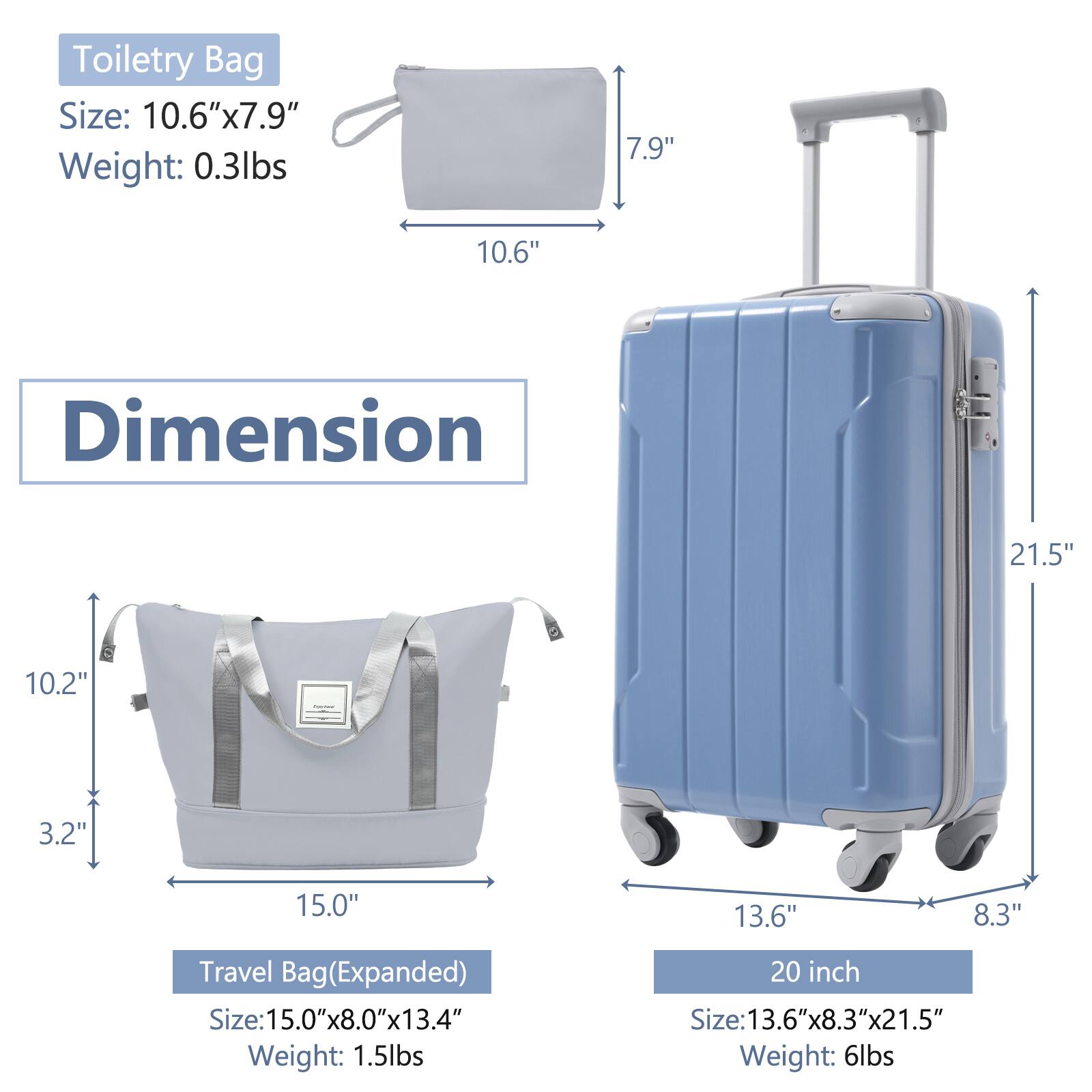 Toiletry Bag  
Size: 10.6" x 7.9"  
Weight: 0.3lbs  

Travel Bag (Expanded)  
Size: 15.0" x 8.0" x 13.4"  
Weight: 1.5lbs  

20 inch  
Size: 13.6" x 8.3" x 21.5"  
Weight: 6lbs