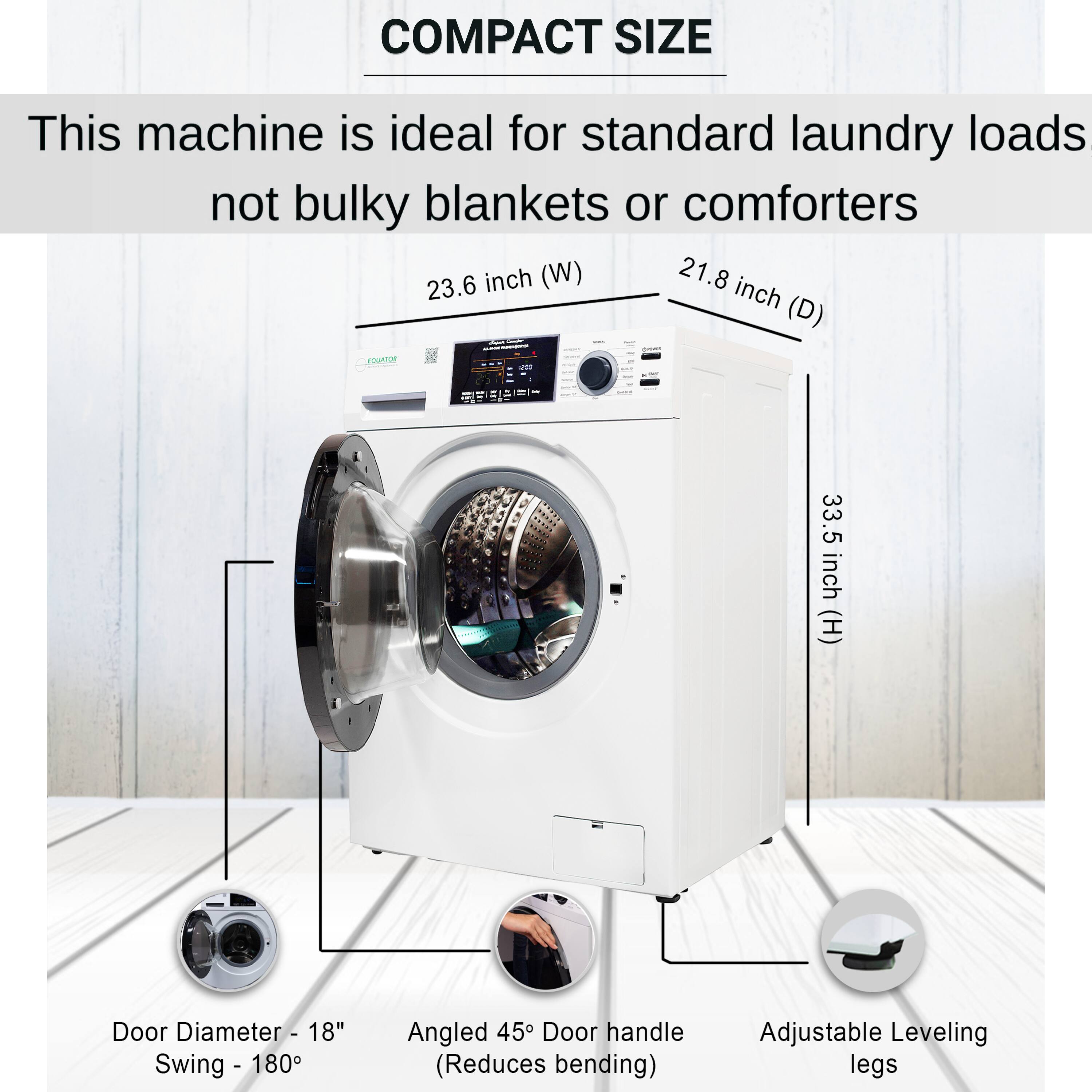 COMPACT SIZE

This machine is ideal for standard laundry loads not bulky blankets or comforters

- 23.6 inch (W)
- 21.8 inch (D)
- 33.5 inch (H)

Door Diameter - 18"  
Swing - 180°

Angled 45° Door handle  
(Reduces bending)

Adjustable Leveling legs