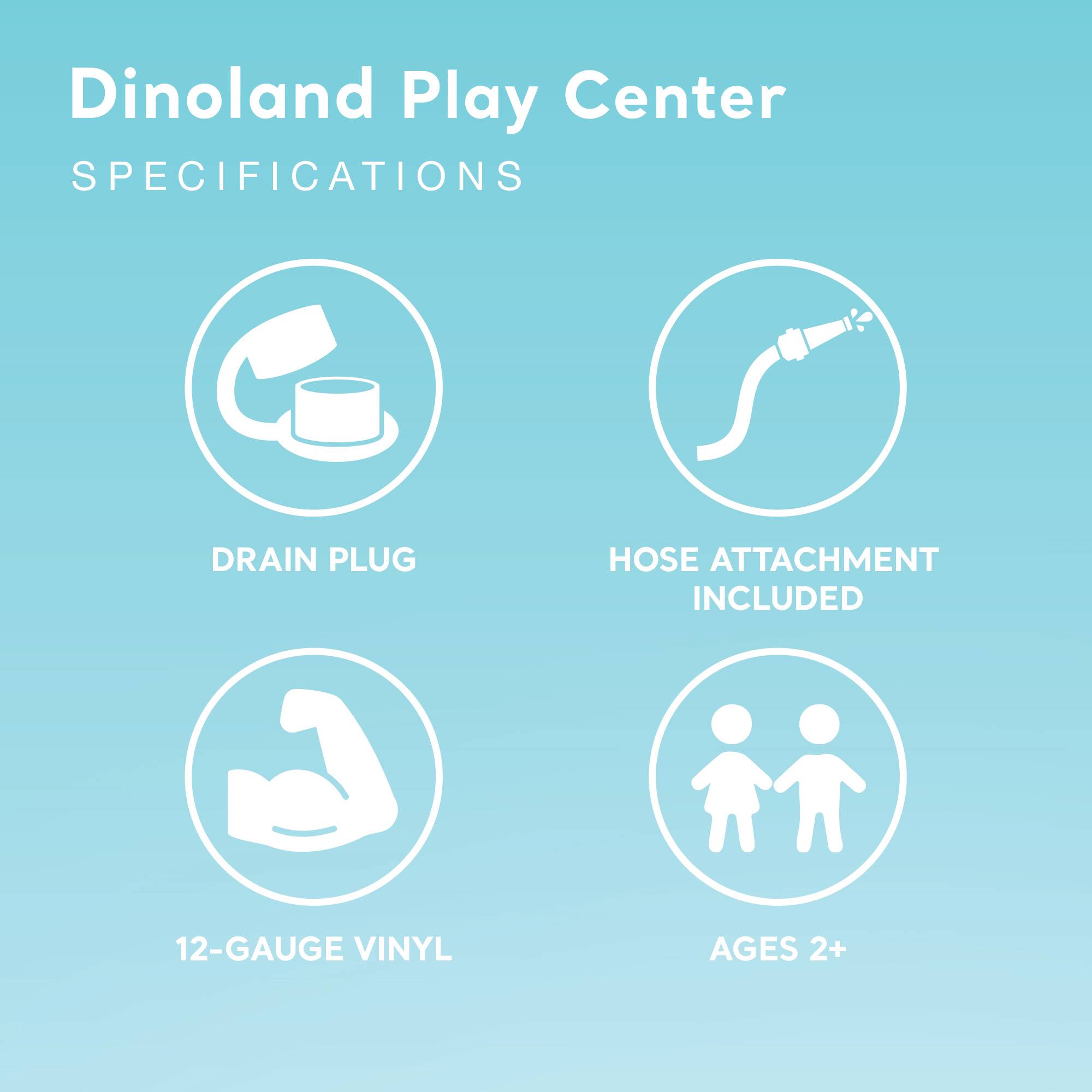 Dinoland Play Center  
SPECIFICATIONS  

- DRAIN PLUG  
- HOSE ATTACHMENT INCLUDED  
- 12-GAUGE VINYL  
- AGES 2+