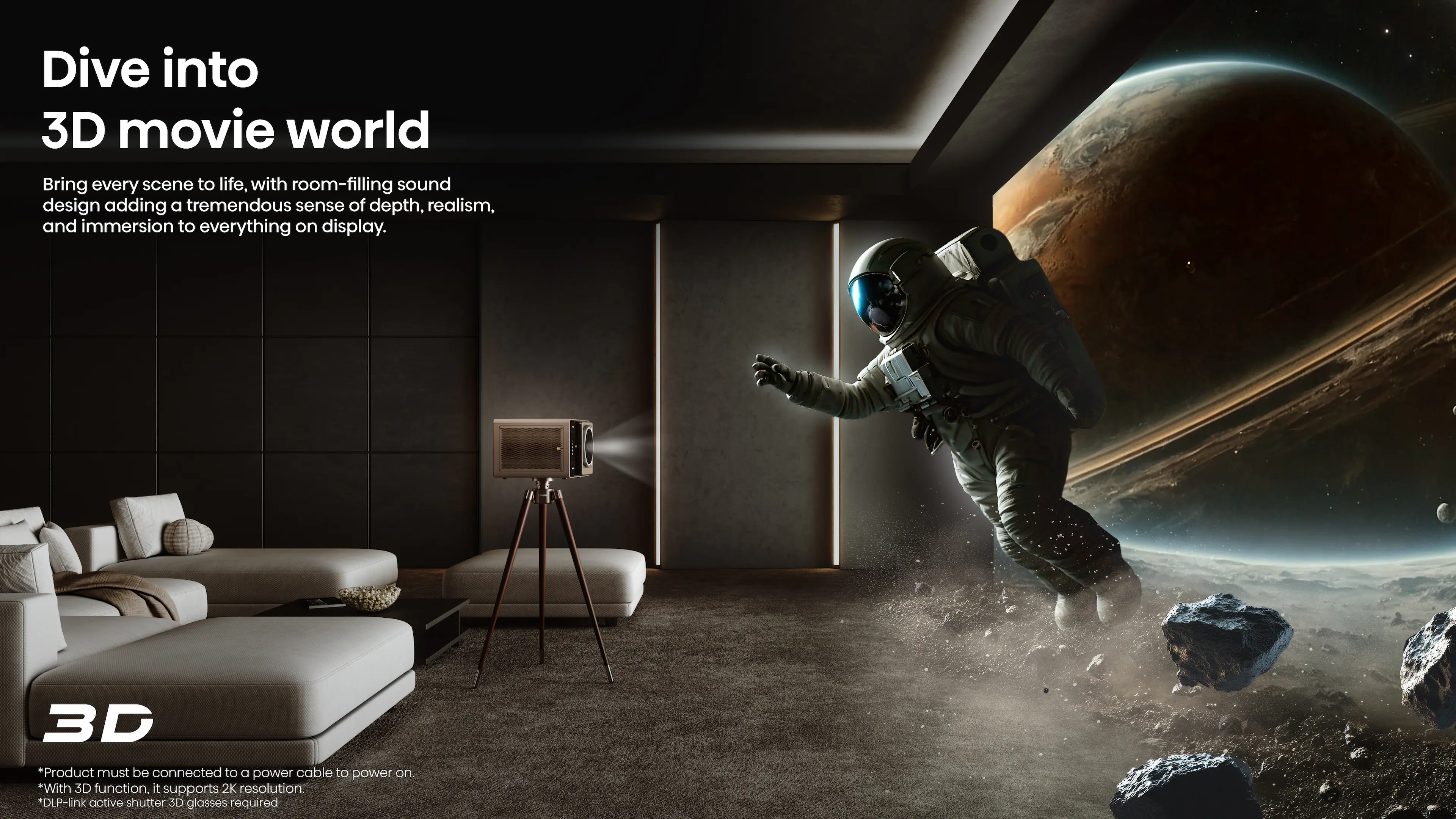 Dive into 3D movie world

Bring every scene to life, with room-filling sound design adding a tremendous sense of depth, realism, and immersion to everything on display.

3D
* Product must be connected to a power cable to power on.
* With 3D function, it supports 2K resolution.
* DLP-link active shutter 3D glasses required