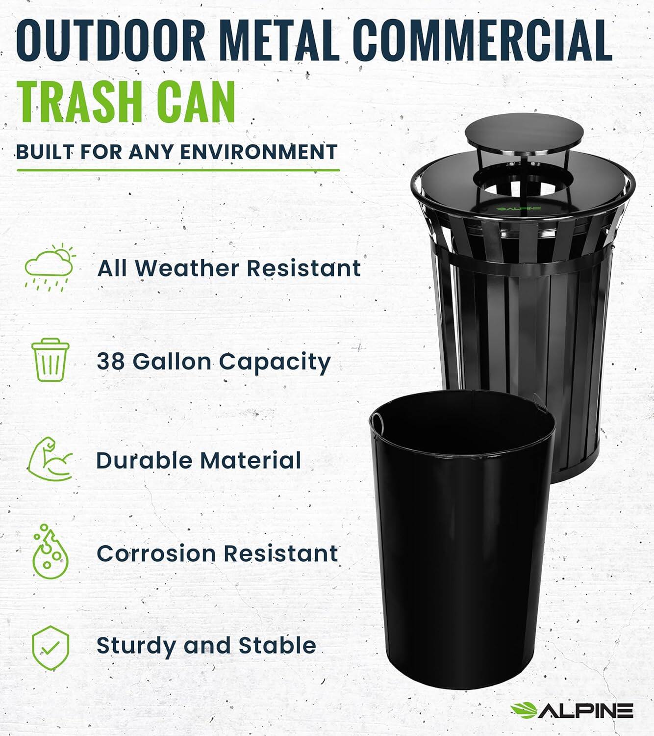 OUTDOOR METAL COMMERCIAL TRASH CAN BUILT FOR ANY ENVIRONMENT

All Weather Resistant
38 Gallon Capacity
Durable Material
Corrosion Resistant
Sturdy and Stable
ALPINE