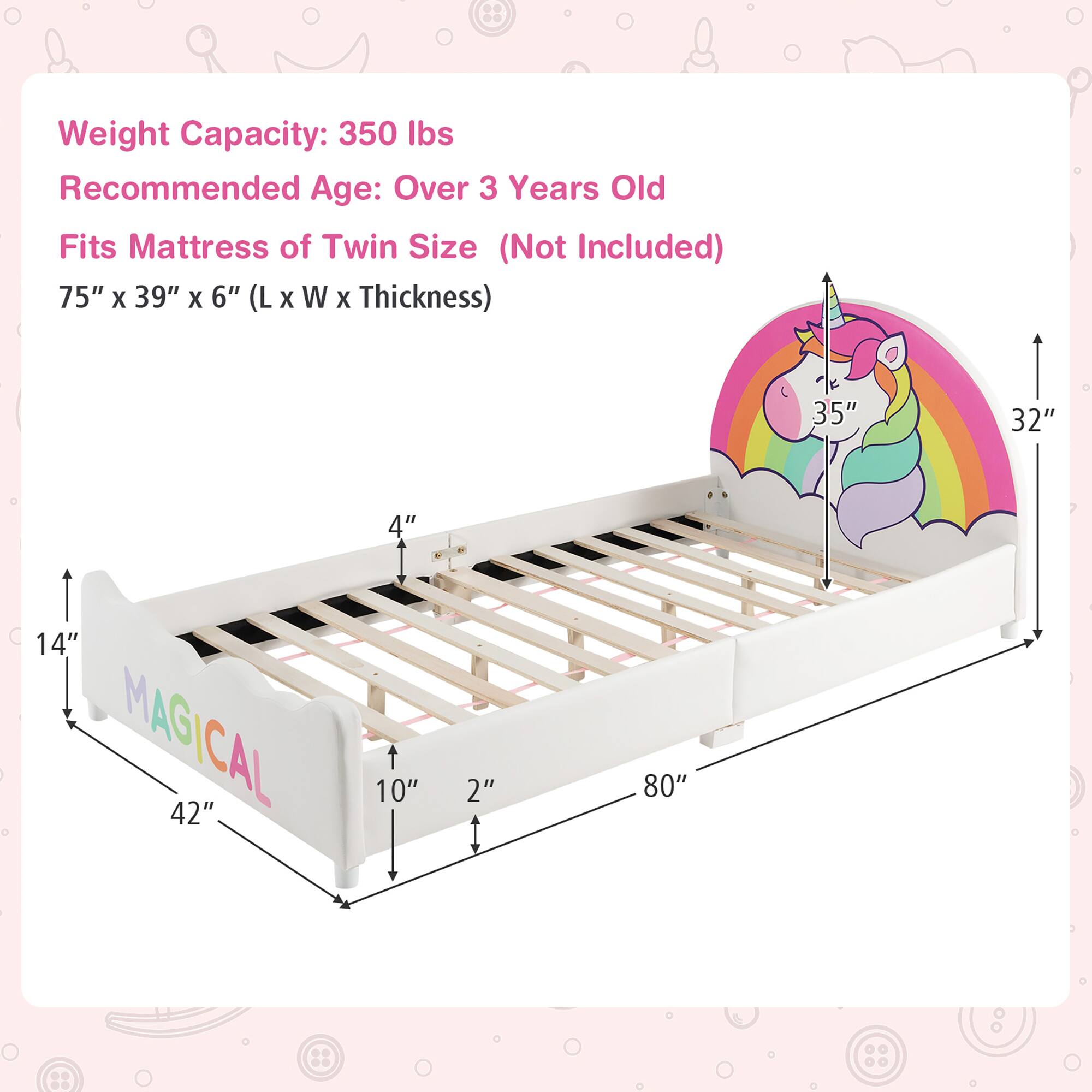 Weight Capacity: 350 lbs  
Recommended Age: Over 3 Years Old  
Fits Mattress of Twin Size (Not Included)  
75" x 39" x 6" (L x W x Thickness)  

Dimensions:  
- Length: 80"  
- Width: 42"  
- Height: 14"  
- Headboard Height: 35"  
- Headboard Width: 32"  
- Side Rail Height: 4"  
- Side Rail Width: 10"  
- Mattress Thickness: 2"