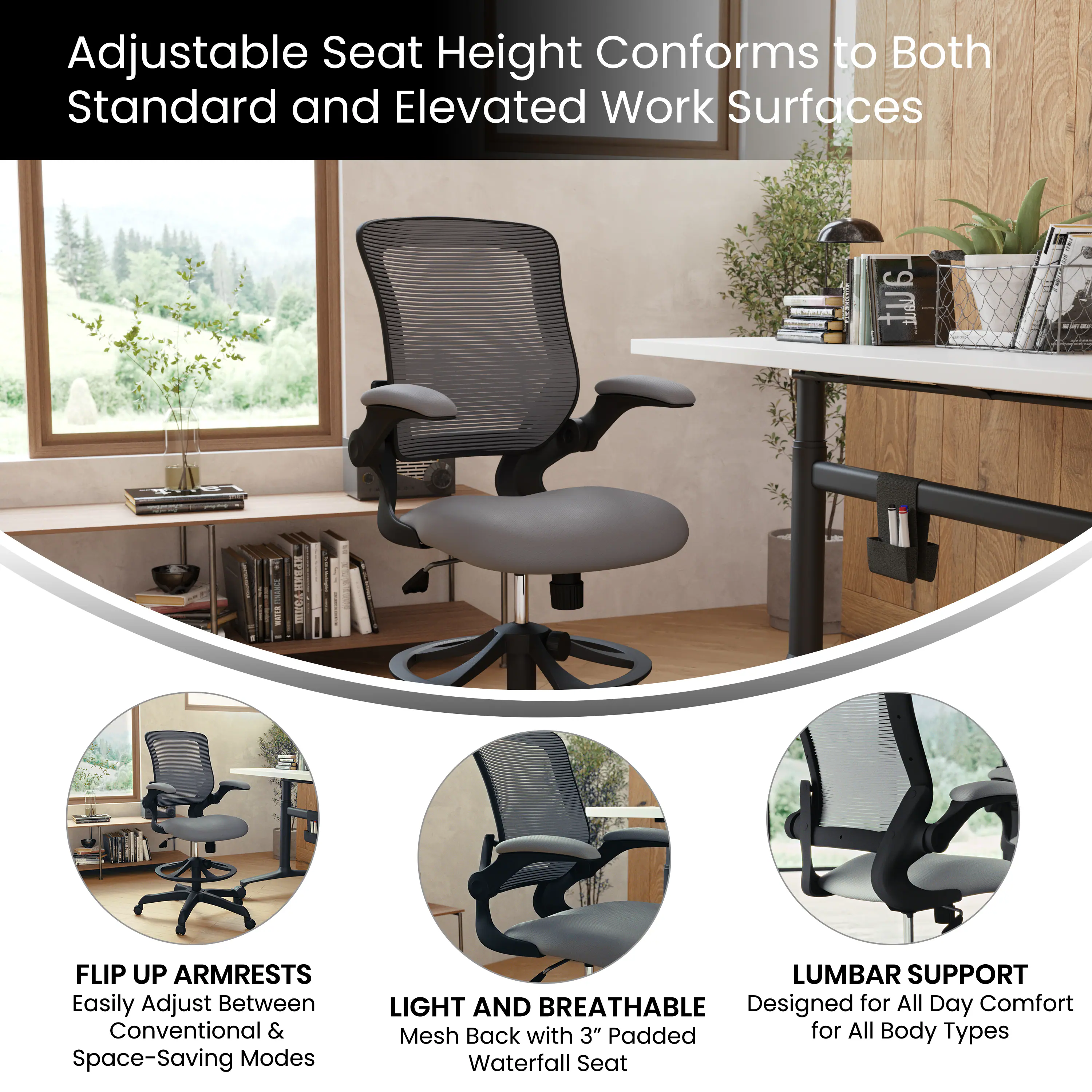 Adjustable Seat Height Conforms to Both Standard and Elevated Work Surfaces

- FLIP UP ARMRESTS
  Easily Adjust Between Conventional & Space-Saving Modes

- LIGHT AND BREATHABLE
  Mesh Back with 3" Padded Waterfall Seat

- LUMBAR SUPPORT
  Designed for All Day Comfort for All Body Types