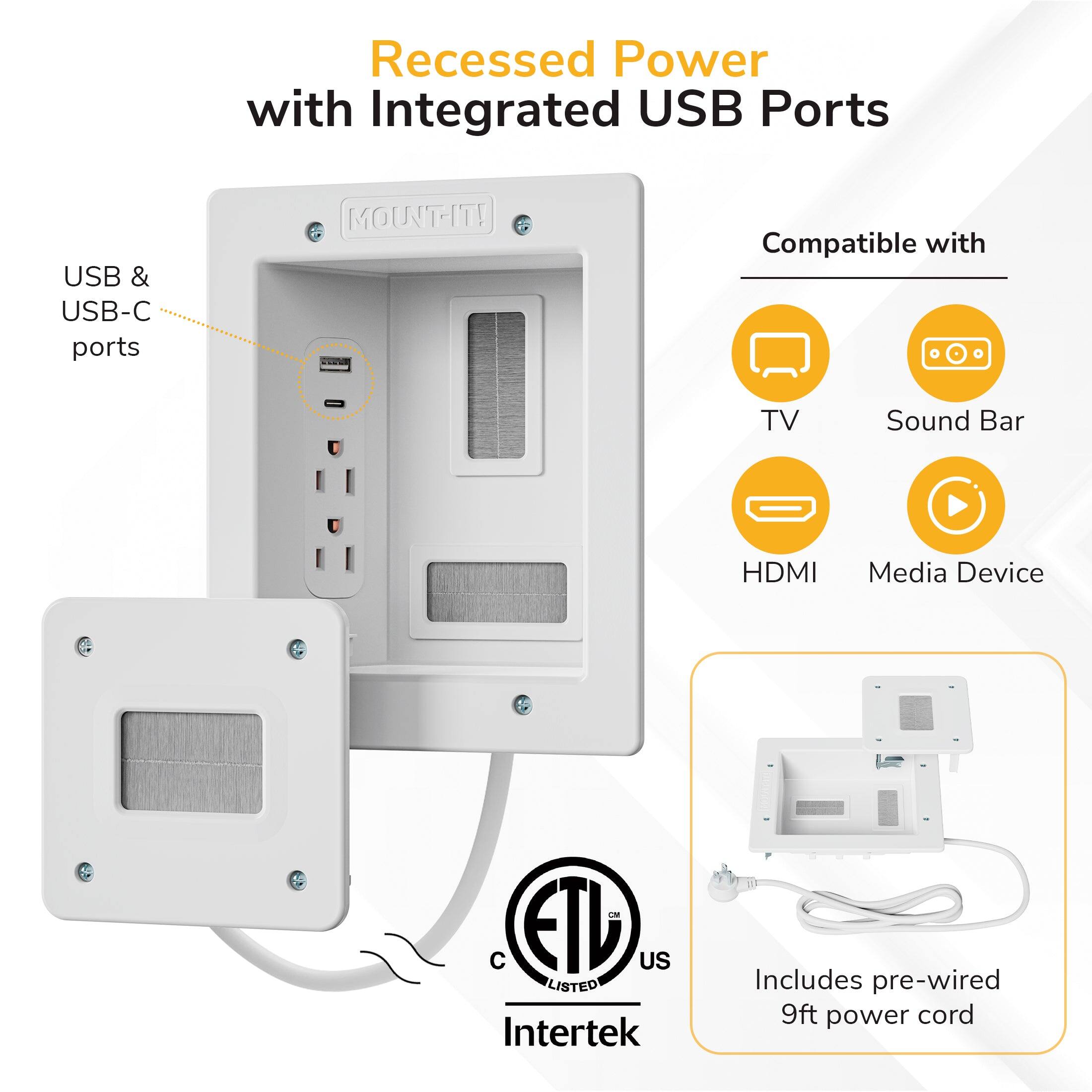 Recessed Power with Integrated USB Ports

USB & USB-C ports

MOUNT-IT!

Compatible with:
- TV
- Sound Bar
- HDMI
- Media Device

ETL US LISTED Intertek

Includes pre-wired 9ft power cord