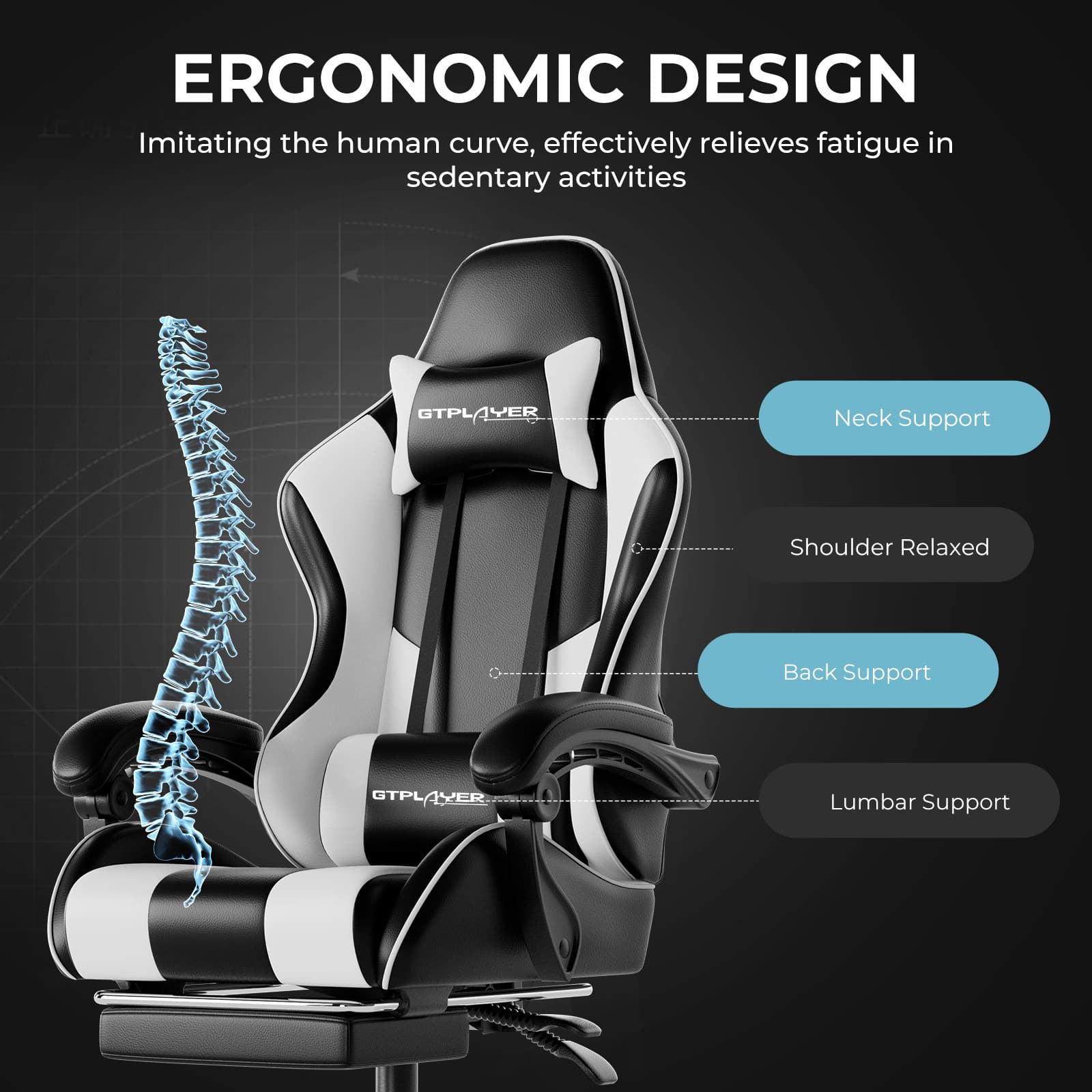 ERGONOMIC DESIGN
Imitating the human curve, effectively relieves fatigue in sedentary activities
- Neck Support
- Shoulder Relaxed
- Back Support
- Lumbar Support
GTPLAYER
GTPLAYER AXER