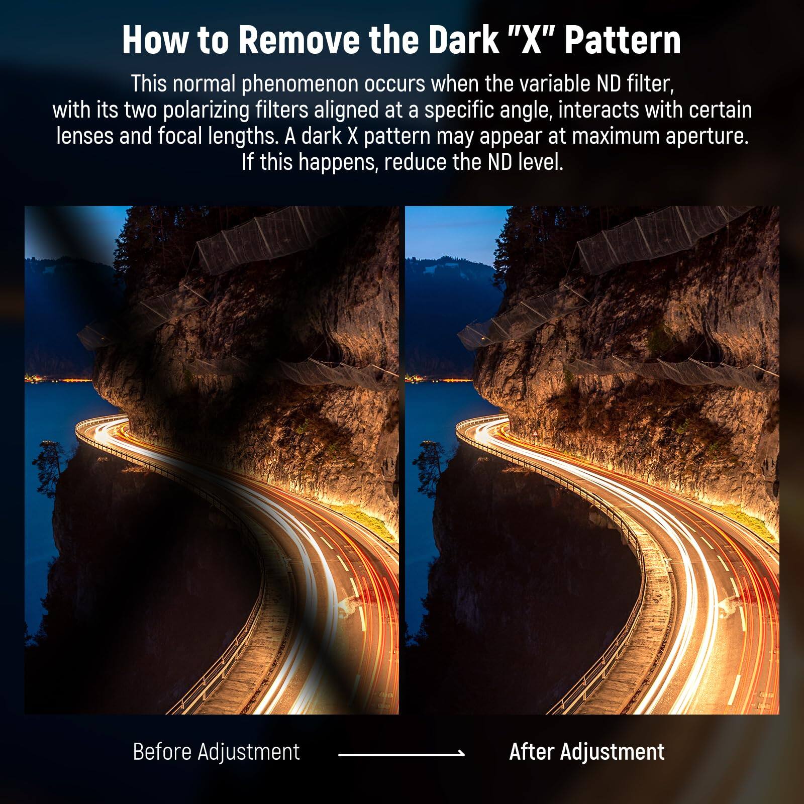 How to Remove the Dark "X" Pattern

This normal phenomenon occurs when the variable ND filter, with its two polarizing filters aligned at a specific angle, interacts with certain lenses and focal lengths. A dark X pattern may appear at maximum aperture. If this happens, reduce the ND level.

Before Adjustment

After Adjustment
