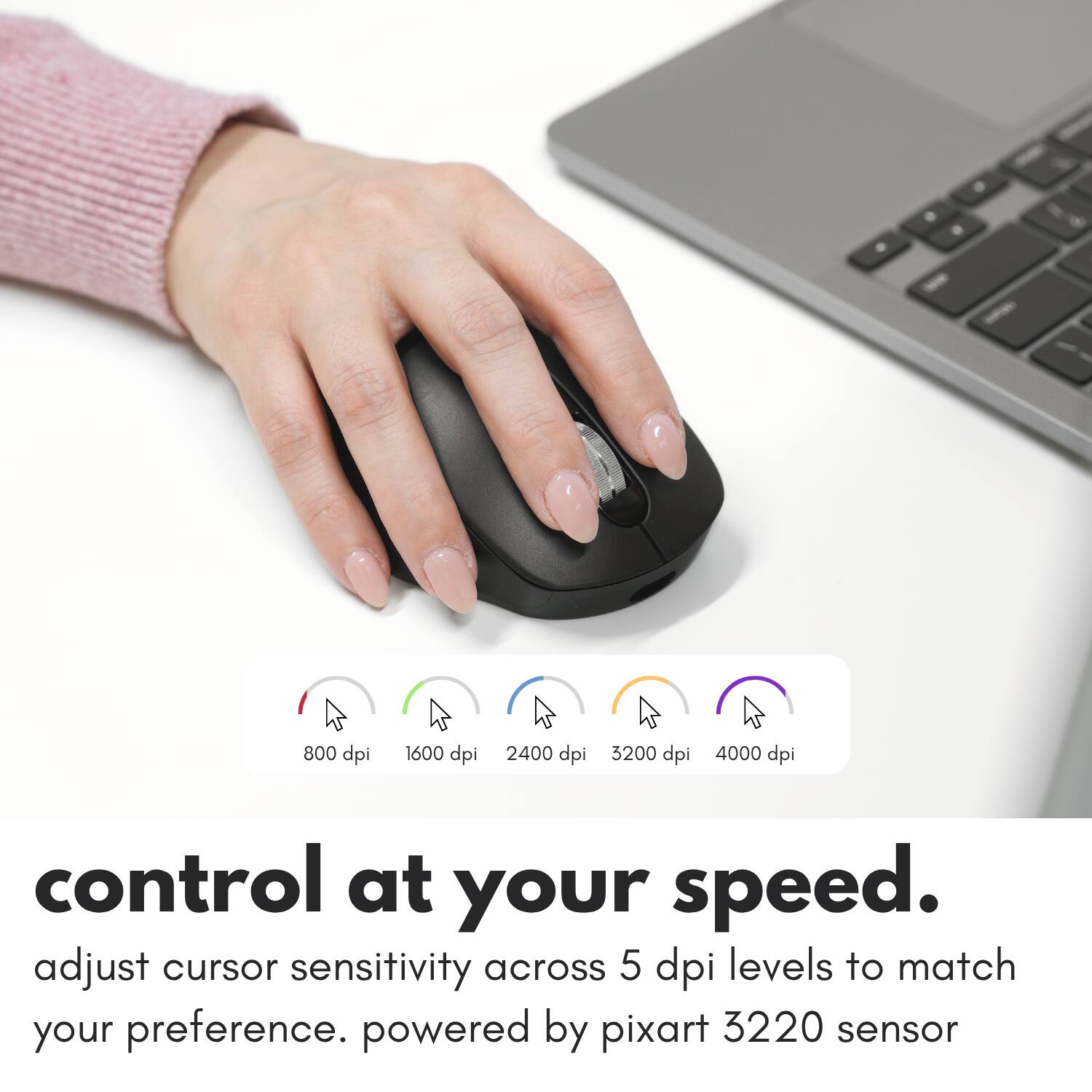 800 dpi  
1600 dpi  
2400 dpi  
3200 dpi  
4000 dpi  

control at your speed. adjust cursor sensitivity across 5 dpi levels to match your preference. powered by pixart 3220 sensor