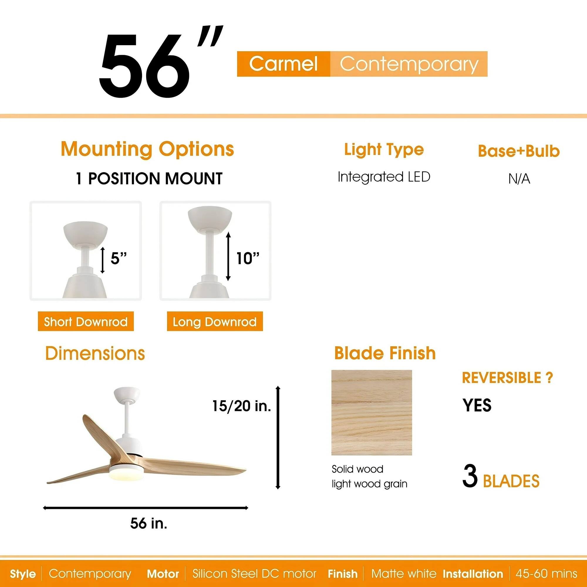 56" Carmel Contemporary

Mounting Options
1 POSITION MOUNT
Short Downrod 5"
Long Downrod 10"

Dimensions
56 in.
15/20 in.

Light Type
Integrated LED

Base+Bulb
N/A

Blade Finish
Solid wood light wood grain

REVERSIBLE?
YES

3 BLADES

Style
Contemporary

Motor
Silicon Steel DC motor

Finish
Matte white

Installation
45-60 mins