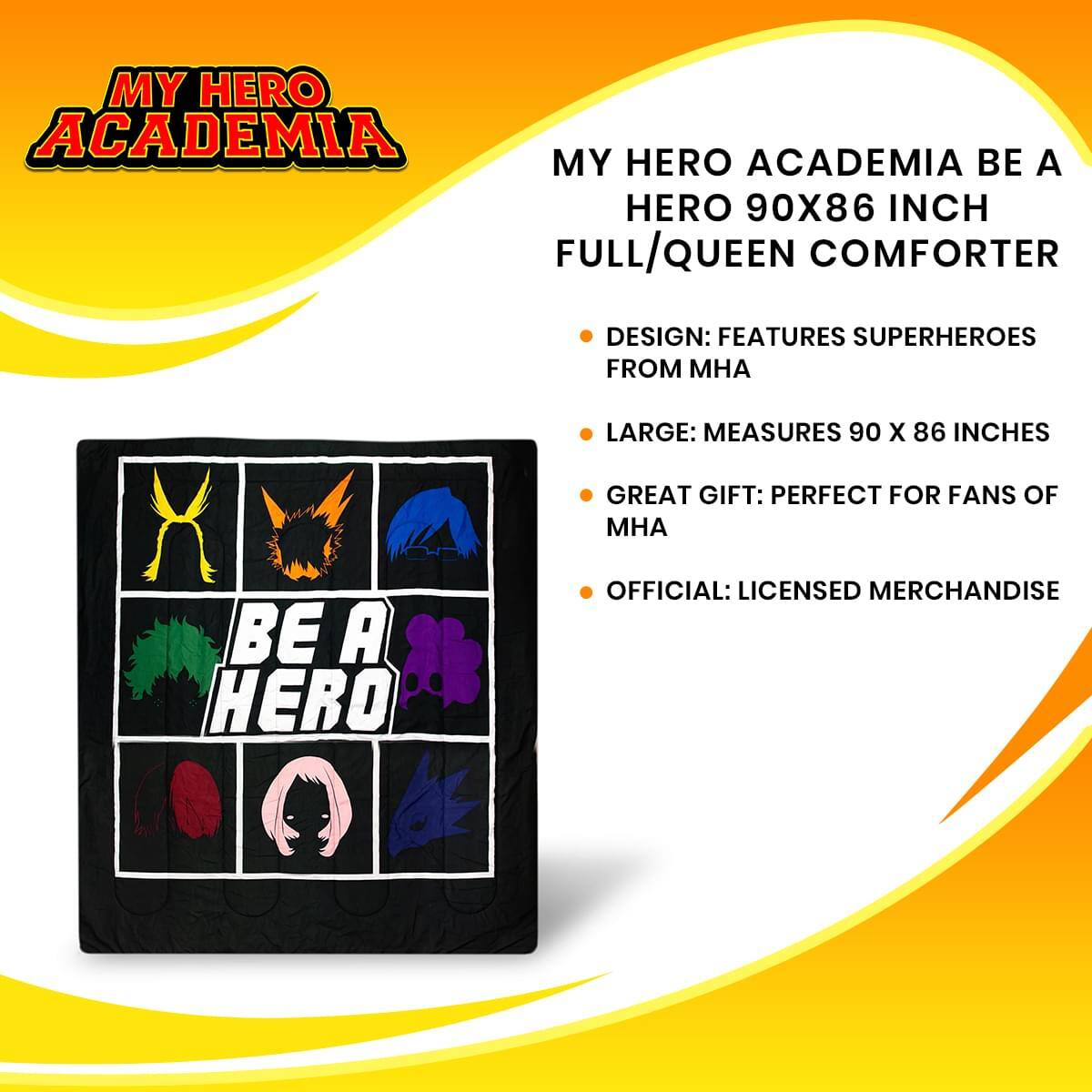 MY HERO ACADEMIA BE A HERO 90X86 INCH FULL/QUEEN COMFORTER

DESIGN: FEATURES SUPERHEROES FROM MHA

LARGE: MEASURES 90 X 86 INCHES

GREAT GIFT: PERFECT FOR FANS OF MHA

OFFICIAL: LICENSED MERCHANDISE