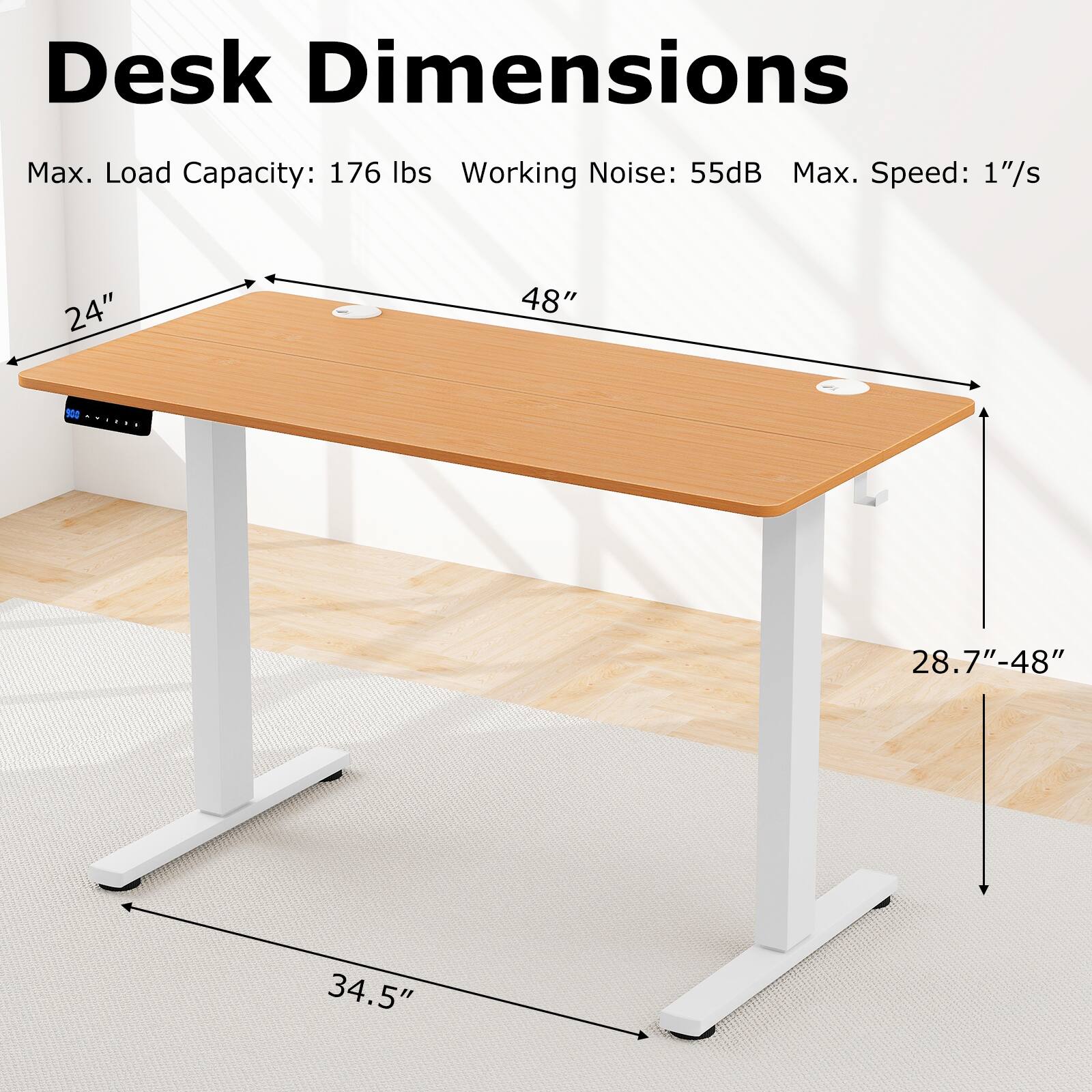 Desk Dimensions
Max. Load Capacity: 176 lbs
Working Noise: 55dB
Max. Speed: 1"/s
24"
48"
28.7"-48"
34.5"