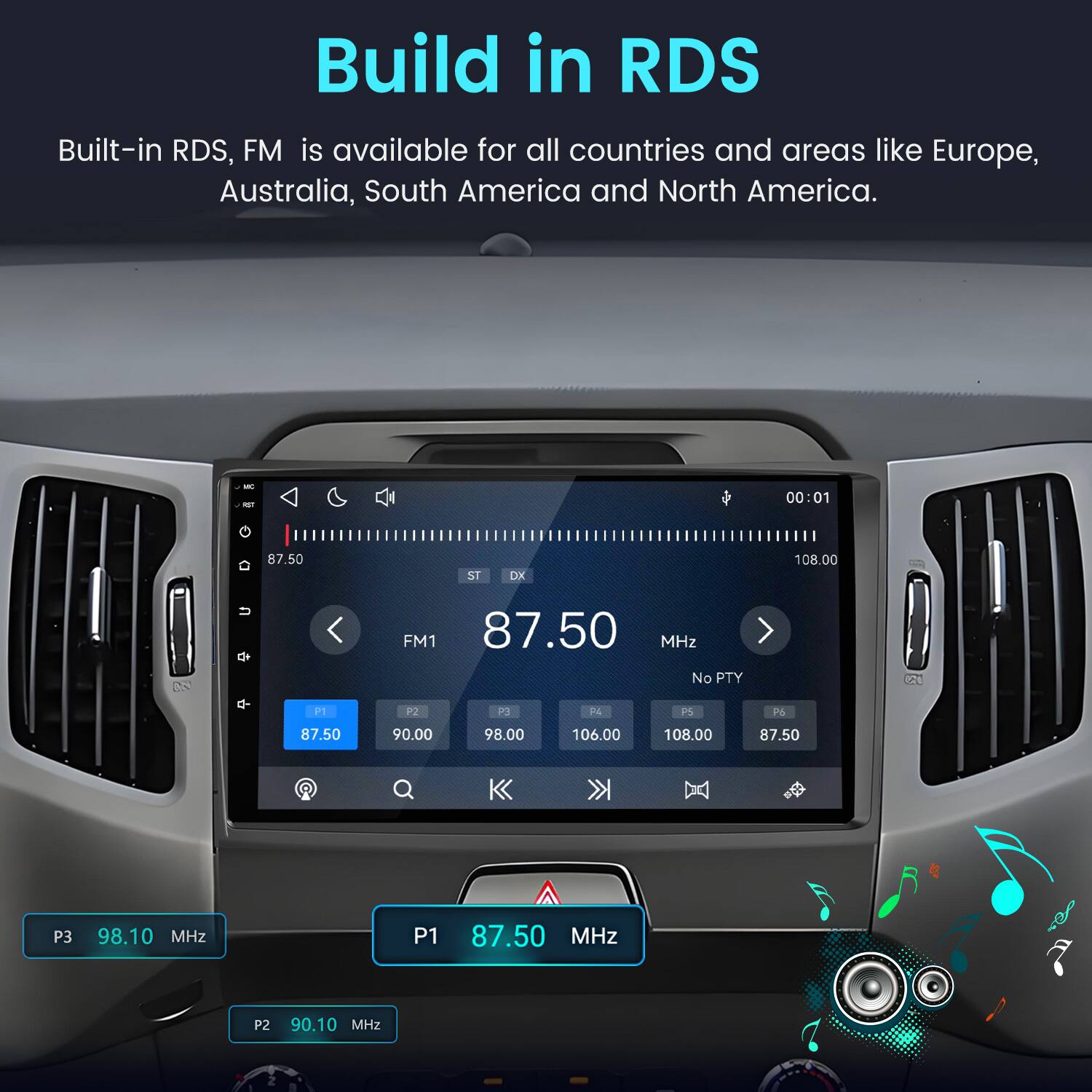 Build in RDS  
Built-in RDS, FM is available for all countries and areas like Europe, Australia, South America and North America.  

VIII RST  
00:01  
87.50  
ST  
DX  
108.00  
FM1 87.50 MHz No PTY  
P1  
P2  
P3  
F4  
PS  
P6  
87.50  
90.00  
98.00  
106.00  
108.00  
87.50  
P3  
98.10 MHz  
P1  
87.50 MHz  
P2  
90.10 MHz