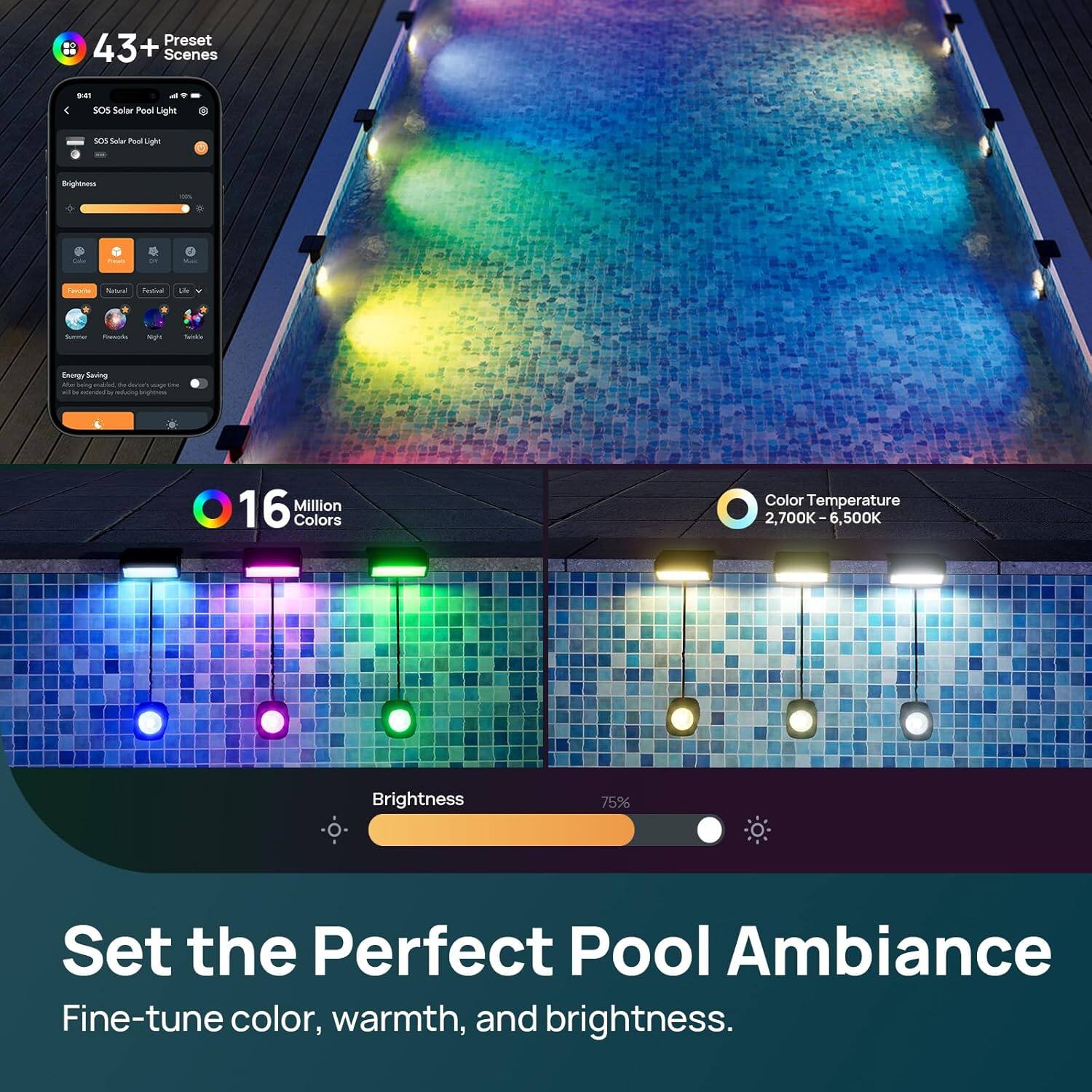 Preset 43+ Scenes  
SOS Solar Pool Light  
16 Million Colors  
Color Temperature 2,700K-6,500K  
Brightness 75%  
Set the Perfect Pool Ambiance  
Fine-tune color, warmth, and brightness.