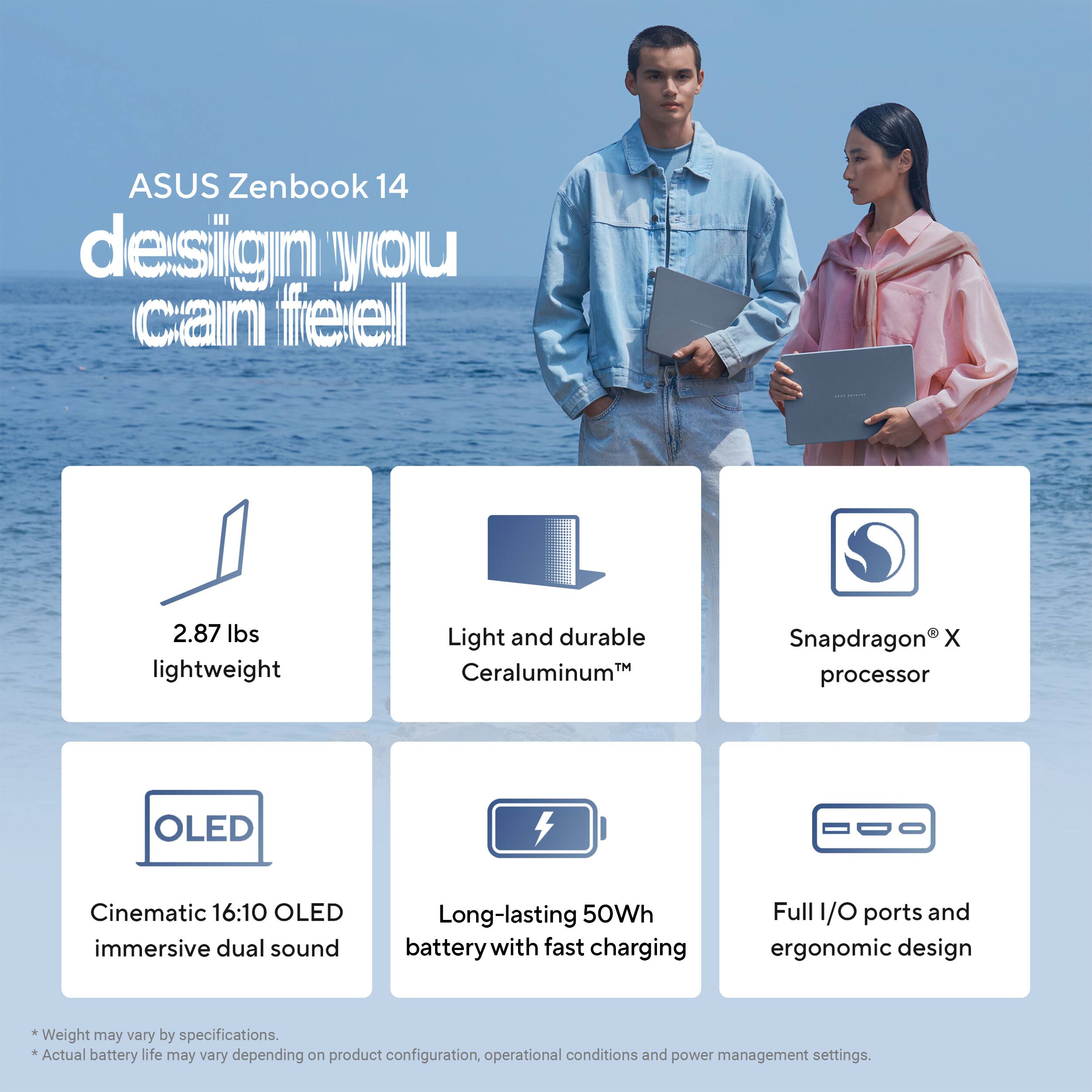 ASUS Zenbook 14 design you can feel

2.87 lbs lightweight

Light and durable Ceraluminum

Snapdragon X processor

OLED

Cinematic 16:10 OLED immersive dual sound

Long-lasting 50Wh battery with fast charging

Full I/O ports and ergonomic design

* Weight may vary by specifications.
* Actual battery life may vary depending on product configuration, operational conditions and power management settings.