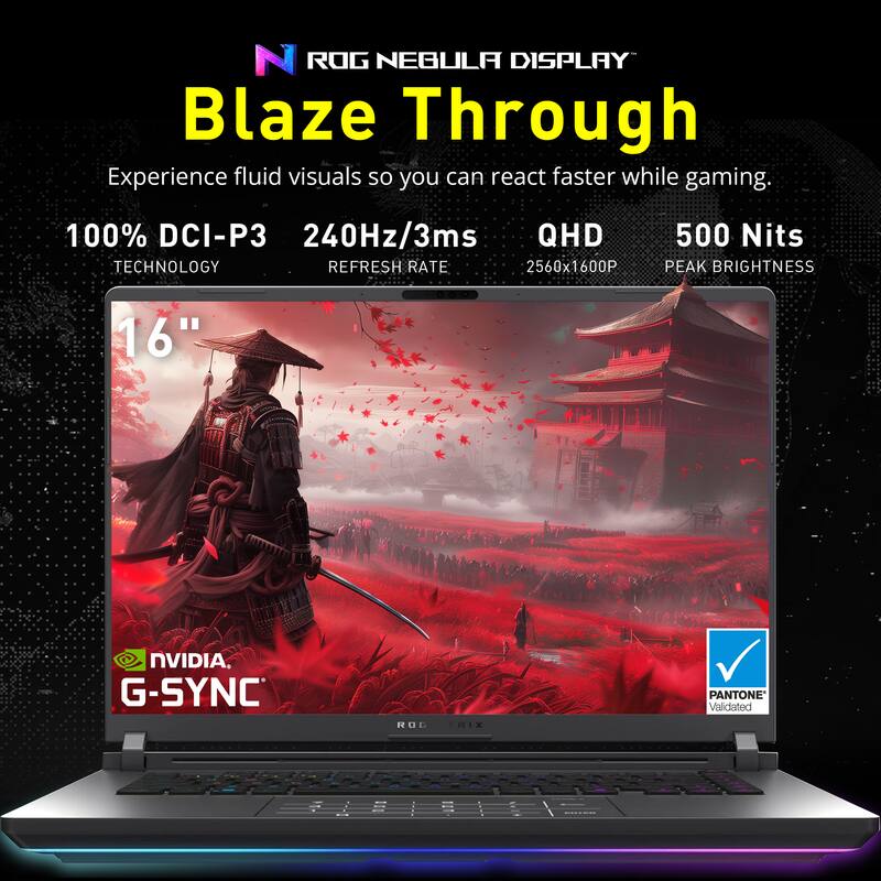 ROG NEBULA DISPLAY Blaze Through

Experience fluid visuals so you can react faster while gaming.

100% DCI-P3 TECHNOLOGY  
240Hz/3ms REFRESH RATE  
QHD 2560x1600P  
500 Nits PEAK BRIGHTNESS  
16"  
NVIDIA G-SYNC  
PANTONE Validated