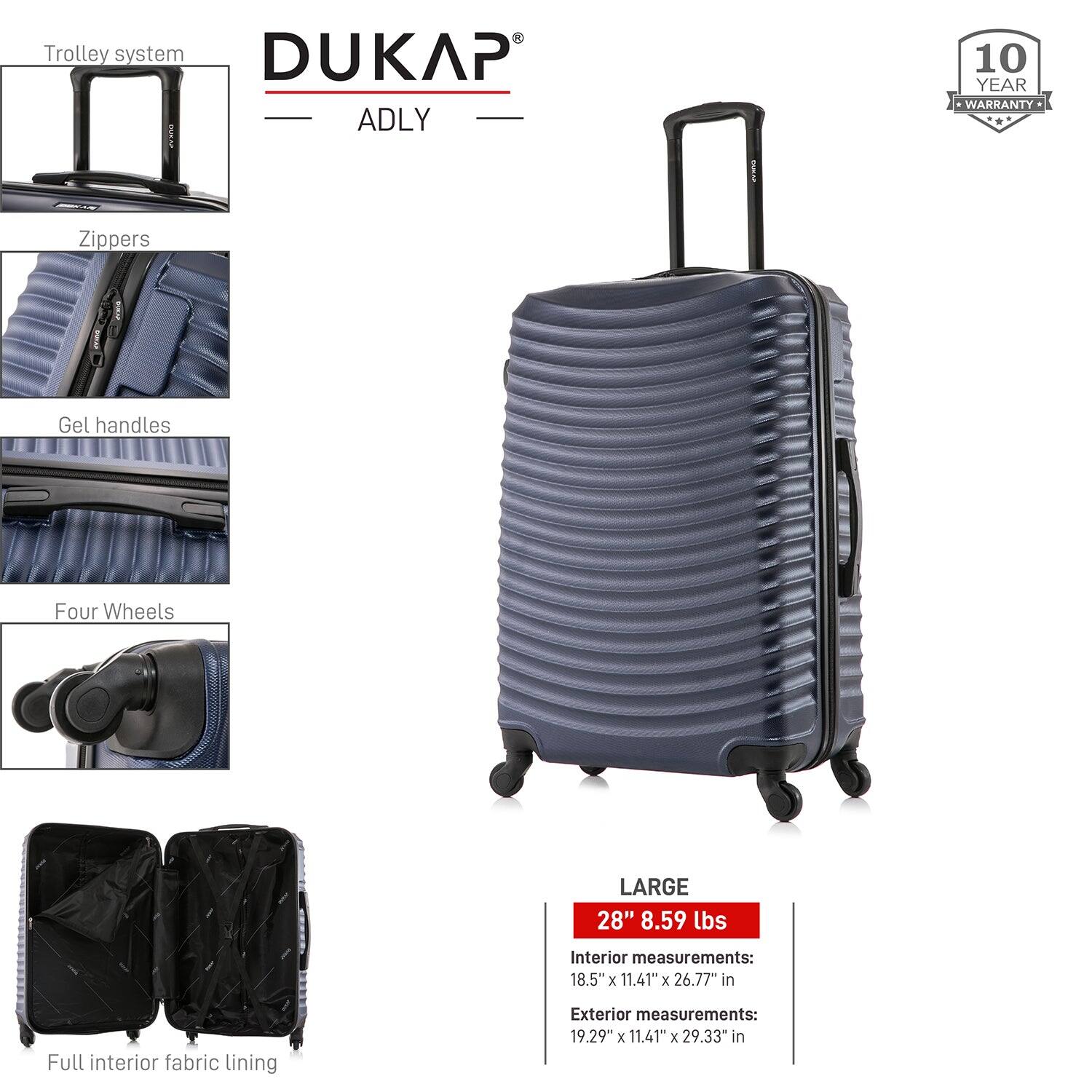 - Trolley system
- Zippers
- Gel handles
- Four Wheels
- Full interior fabric lining

DUKAP ADLY

10 YEAR WARRANTY

LARGE
28" 8.59 lbs

Interior measurements:
18.5" x 11.41" x 26.77" in

Exterior measurements:
19.29" x 11.41" x 29.33" in