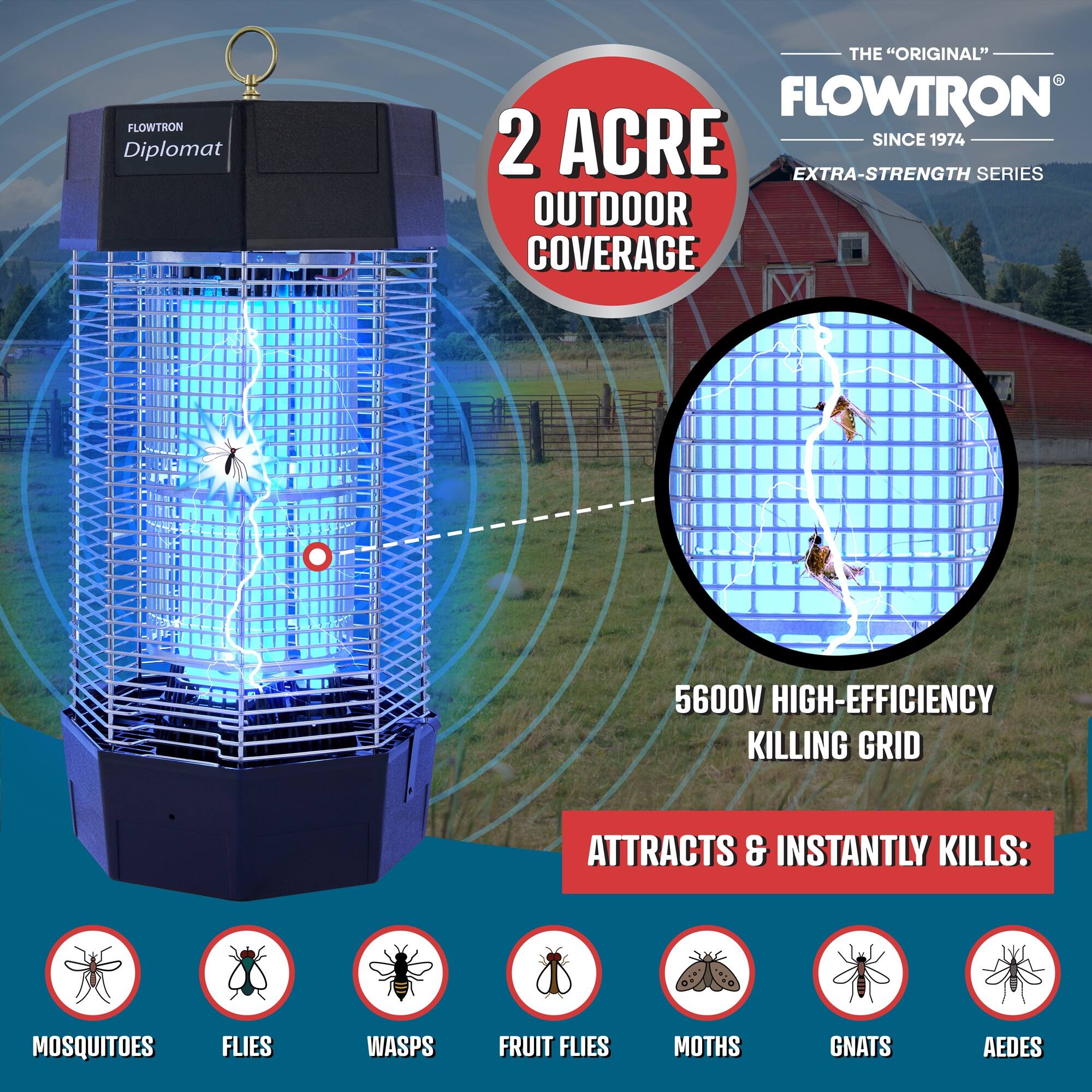 FLOWTRON Diplomat  
THE "ORIGINAL" FLOWTRON  
2 ACRE SINCE 1974  
EXTRA-STRENGTH SERIES  
OUTDOOR COVERAGE  
5600V HIGH-EFFICIENCY KILLING GRID  
ATTRACTS & INSTANTLY KILLS:  
MOSQUITOES  
FLIES  
WASPS  
FRUIT FLIES  
MOTHS  
GNATS  
AEDES