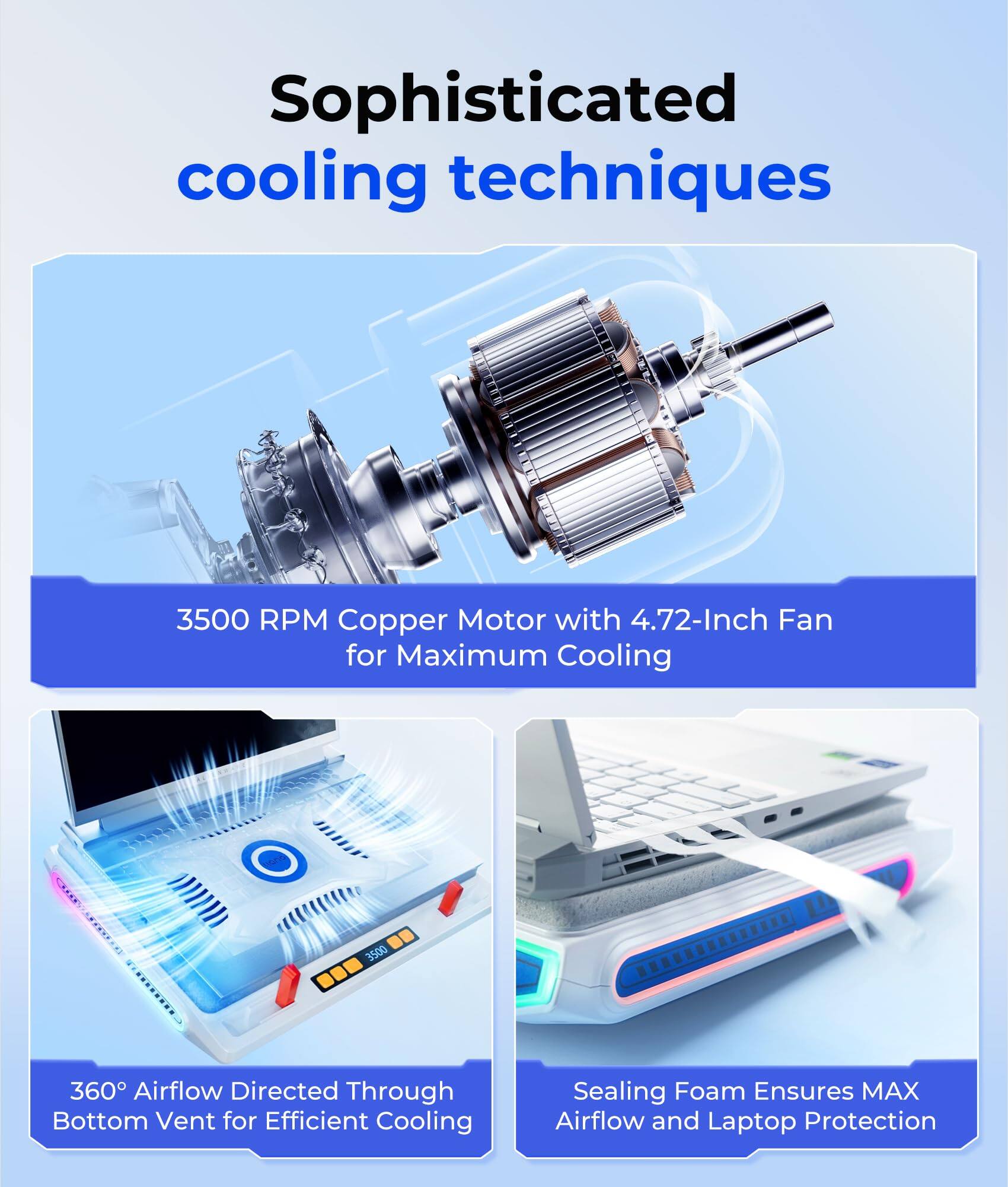 Sophisticated cooling techniques

3500 RPM Copper Motor with 4.72-Inch Fan for Maximum Cooling

360° Airflow Directed Through Bottom Vent for Efficient Cooling

Sealing Foam Ensures MAX Airflow and Laptop Protection