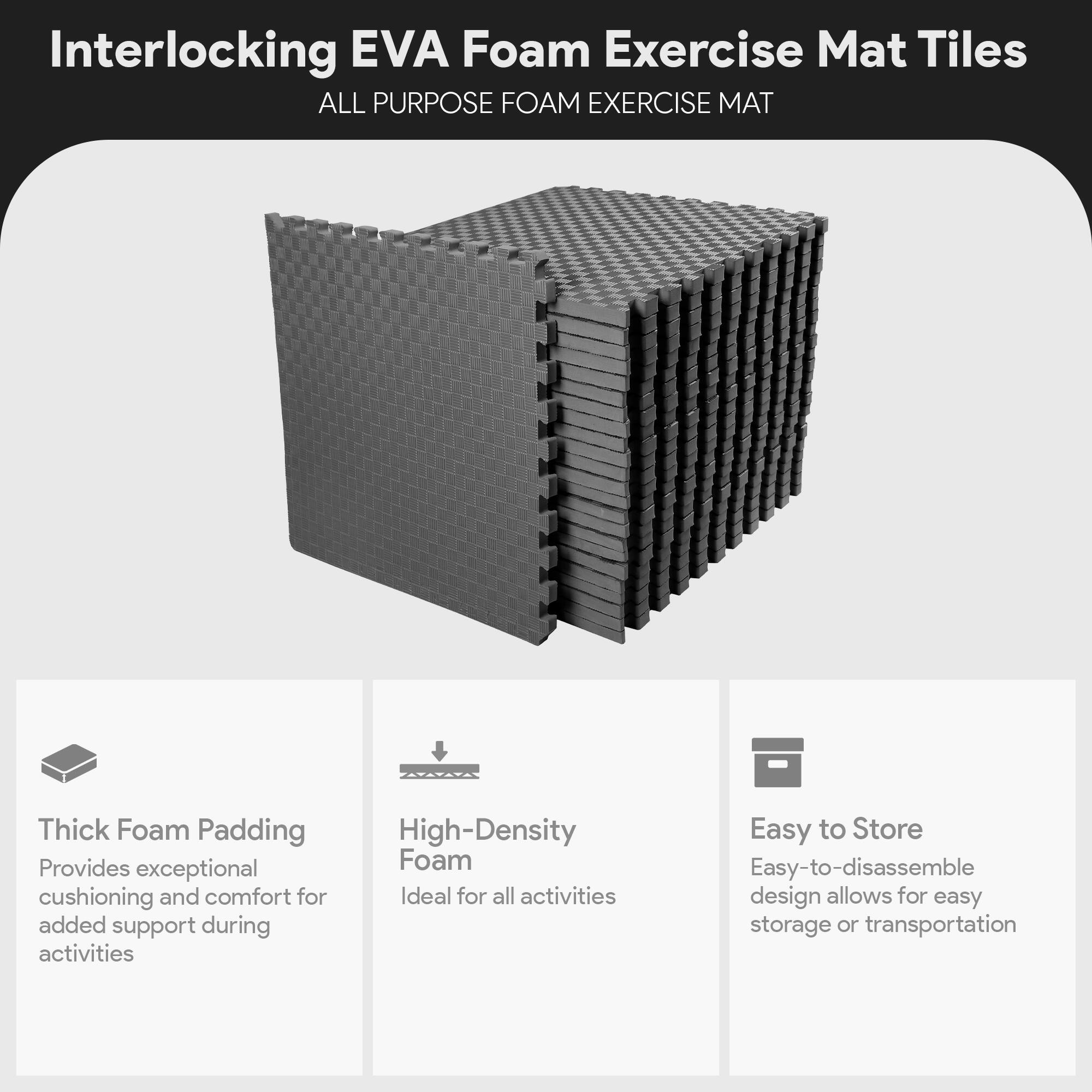Interlocking EVA Foam Exercise Mat Tiles

ALL PURPOSE FOAM EXERCISE MAT

- Thick Foam Padding
  Provides exceptional cushioning and comfort for added support during activities

- High-Density Foam
  Ideal for all activities

- Easy to Store
  Easy-to-disassemble design allows for easy storage or transportation