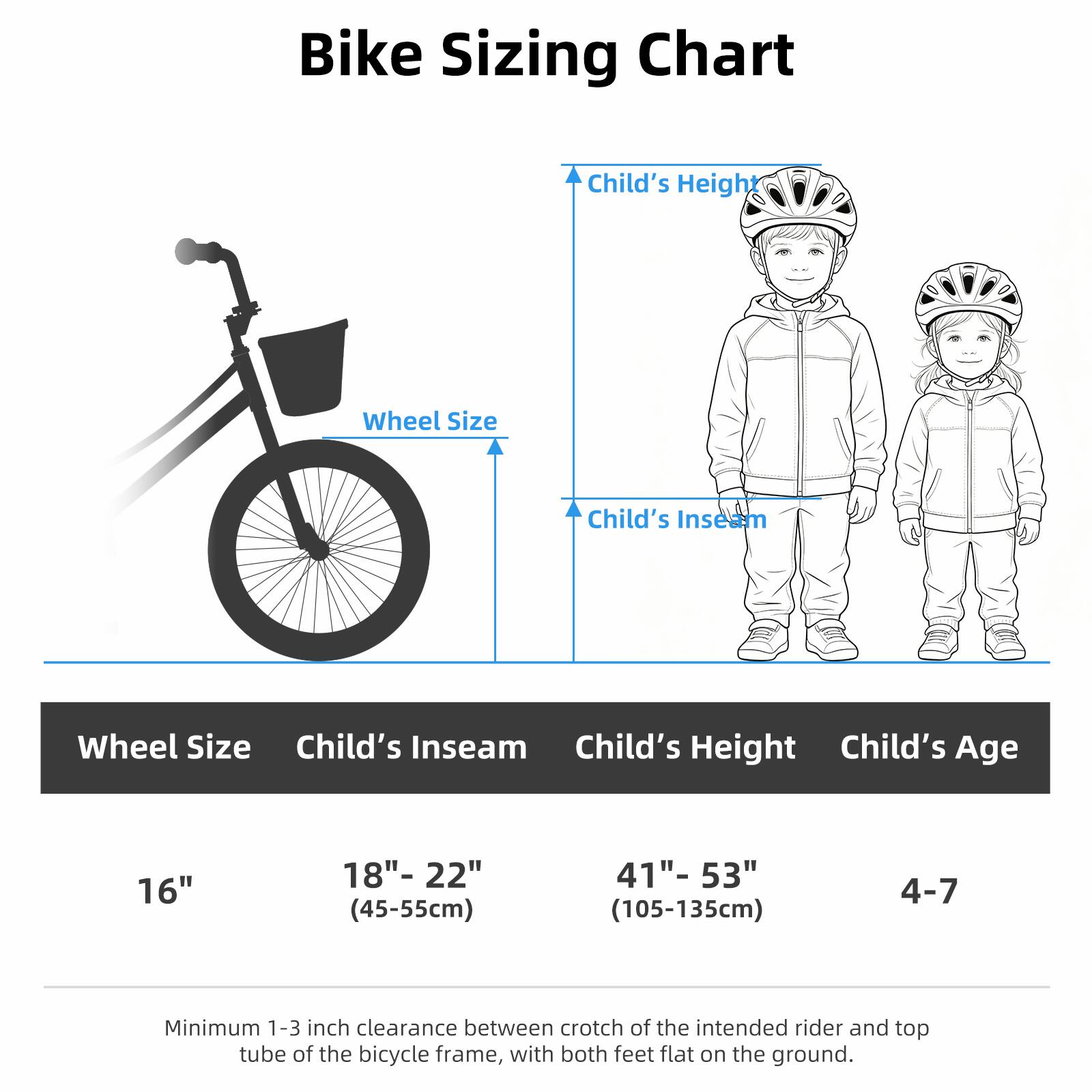 Bike Sizing Chart

Wheel Size | Child's Inseam | Child's Height | Child's Age

16" | 18"- 22" (45-55cm) | 41"- 53" (105-135cm) | 4-7

Minimum 1-3 inch clearance between crotch of the intended rider and top tube of the bicycle frame, with both feet flat on the ground.