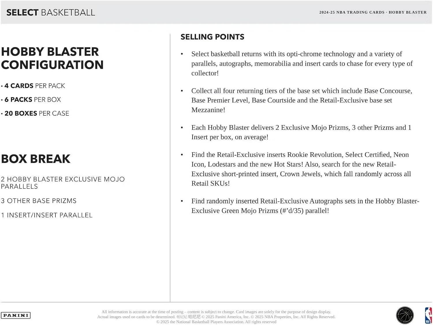 SELECT BASKETBALL

2024-25 NBA TRADING CARDS • HOBBY BLASTER

HOBBY BLASTER CONFIGURATION
- 4 CARDS PER PACK
- 6 PACKS PER BOX
- 20 BOXES PER CASE

BOX BREAK
- 2 HOBBY BLASTER EXCLUSIVE MOJO PARALLELS
- 3 OTHER BASE PRIZMS
- 1 INSERT/INSERT PARALLEL

SELLING POINTS
- Select basketball returns with its opti-chrome technology and a variety of parallels, autographs, memorabilia and insert cards to chase for every type of collector!
- Collect all four returning tiers of the base set which include Base Concourse, Base Premier Level, Base Courtside and the Retail-Exclusive base set Mezzanine!
- Each Hobby Blaster delivers 2 Exclusive Mojo Prizms, 3 other Prizms and 1 Insert per box, on average!
- Find the Retail-Exclusive inserts Rookie Revolution, Select Certified, Neon Icon, Lodestars and the new Hot Stars! Also, search for the new Retail-Exclusive short-printed insert, Crown Jewels, which fall randomly across all Retail SKUs!
- Find randomly inserted Retail-Exclusive