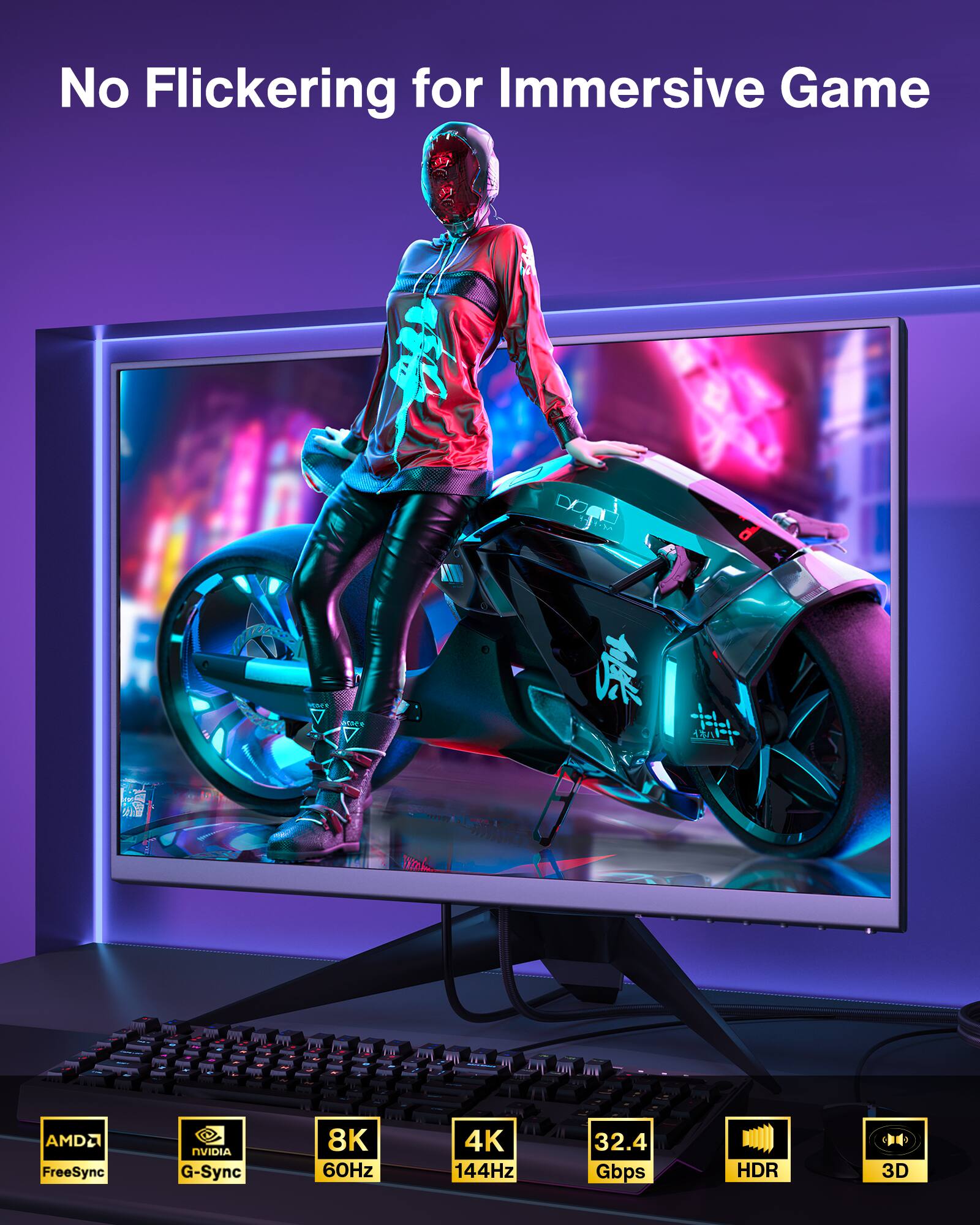 No Flickering for Immersive Game

- AMD FreeSync
- NVIDIA G-Sync
- 8K 60Hz
- 4K 144Hz
- 32.4 Gbps
- HDR
- 3D