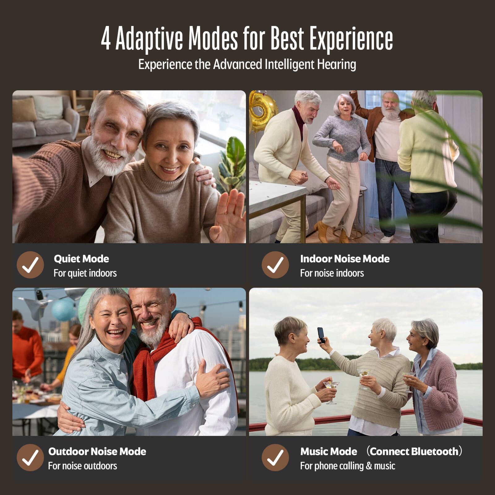 4 Adaptive Modes for Best Experience
Experience the Advanced Intelligent Hearing

Quiet Mode
For quiet indoors
Indoor Noise Mode
For noise indoors
Outdoor Noise Mode
For noise outdoors
Music Mode (Connect Bluetooth)
For phone calling & music