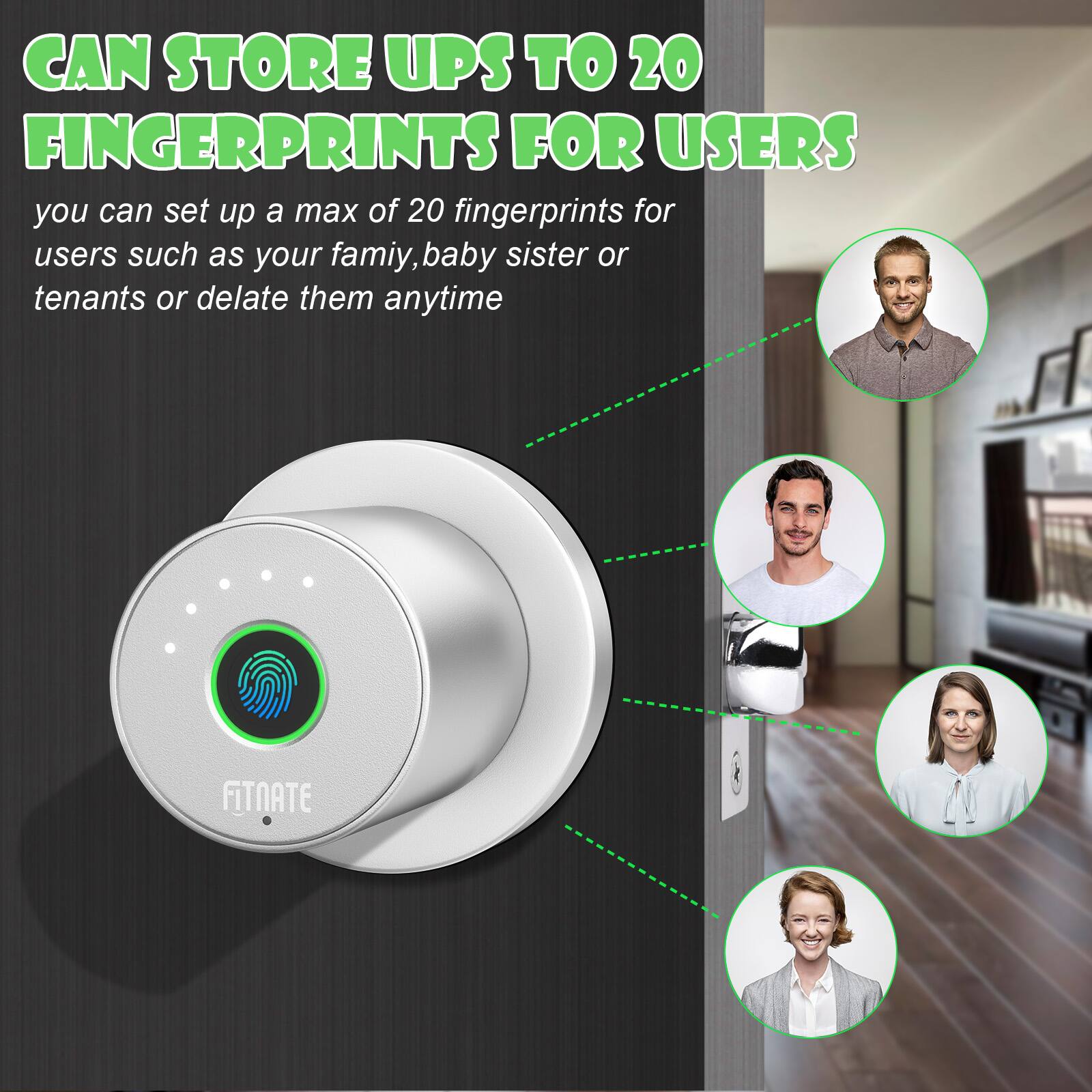 CAN STORE UPS TO 20 FINGERPRINTS FOR USERS you can set up a max of 20 fingerprints for users such as your famiy, baby sister or tenants or delate them anytime FITNATE