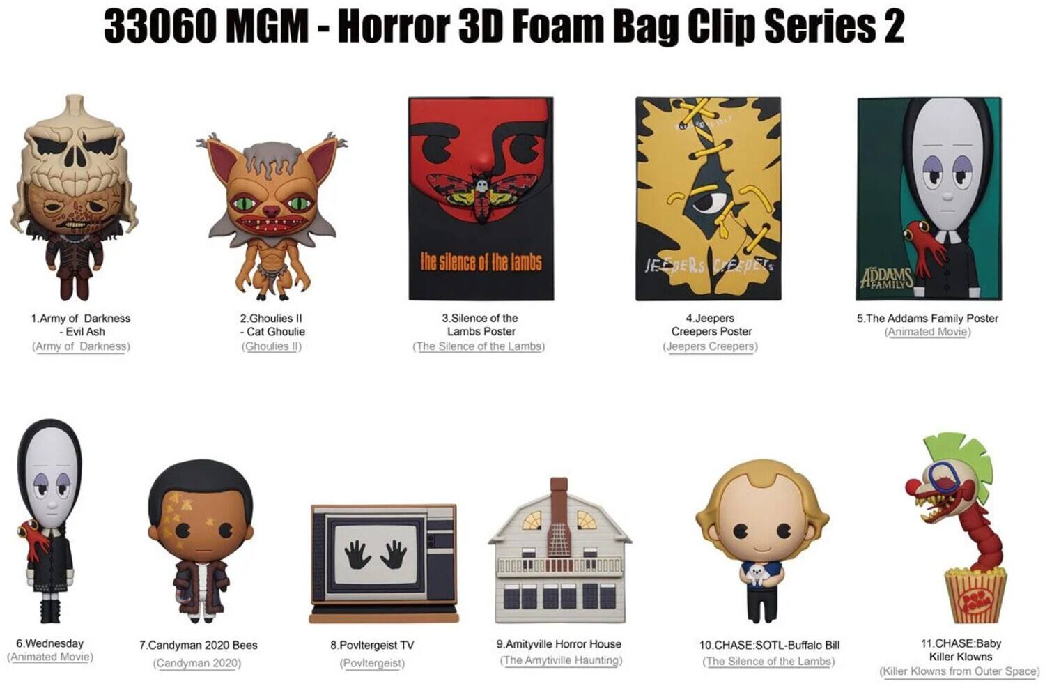 33060 MGM - Horror 3D Foam Bag Clip Series 2

1. Army of Darkness - Evil Ash (Army of Darkness)
2. Ghoulies II - Cat Ghoulie (Ghoulies II)
3. Silence of the Lambs Poster (The Silence of the Lambs)
4. Jeepers Creepers Poster (Jeepers Creepers)
5. The Addams Family Poster (Animated Movie)
6. Wednesday (Animated Movie)
7. Candyman 2020 Bees (Candyman 2020)
8. Poltergeist TV (Poltergeist)
9. Amityville Horror House (The Amityville Haunting)
10. CHASE:SOTL-Buffalo Bill (The Silence of the Lambs)
11. CHASE: Baby Killer Klowns (Killer Klowns from Outer Space)