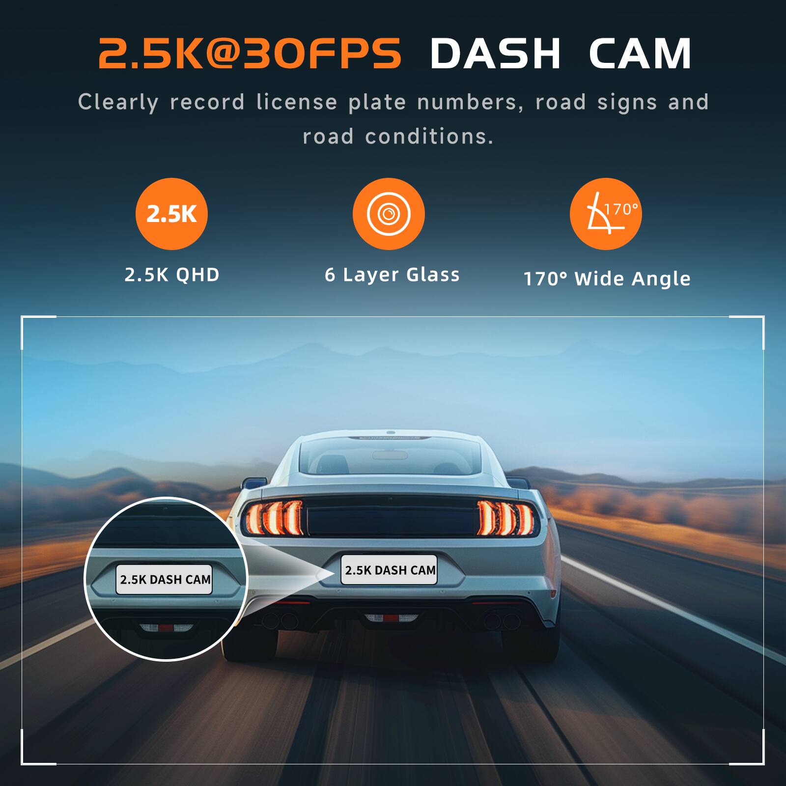2.5K@30FPS DASH CAM  
Clearly record license plate numbers, road signs and road conditions.  

2.5K QHD  
6 Layer Glass  
170° Wide Angle
