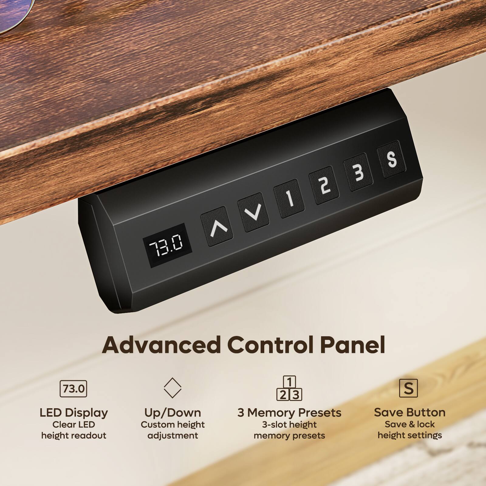 73.0

Advanced Control Panel

LED Display
Clear LED height readout

Up/Down
Custom height adjustment

3 Memory Presets
3-slot height memory presets

Save Button
Save & lock height settings
