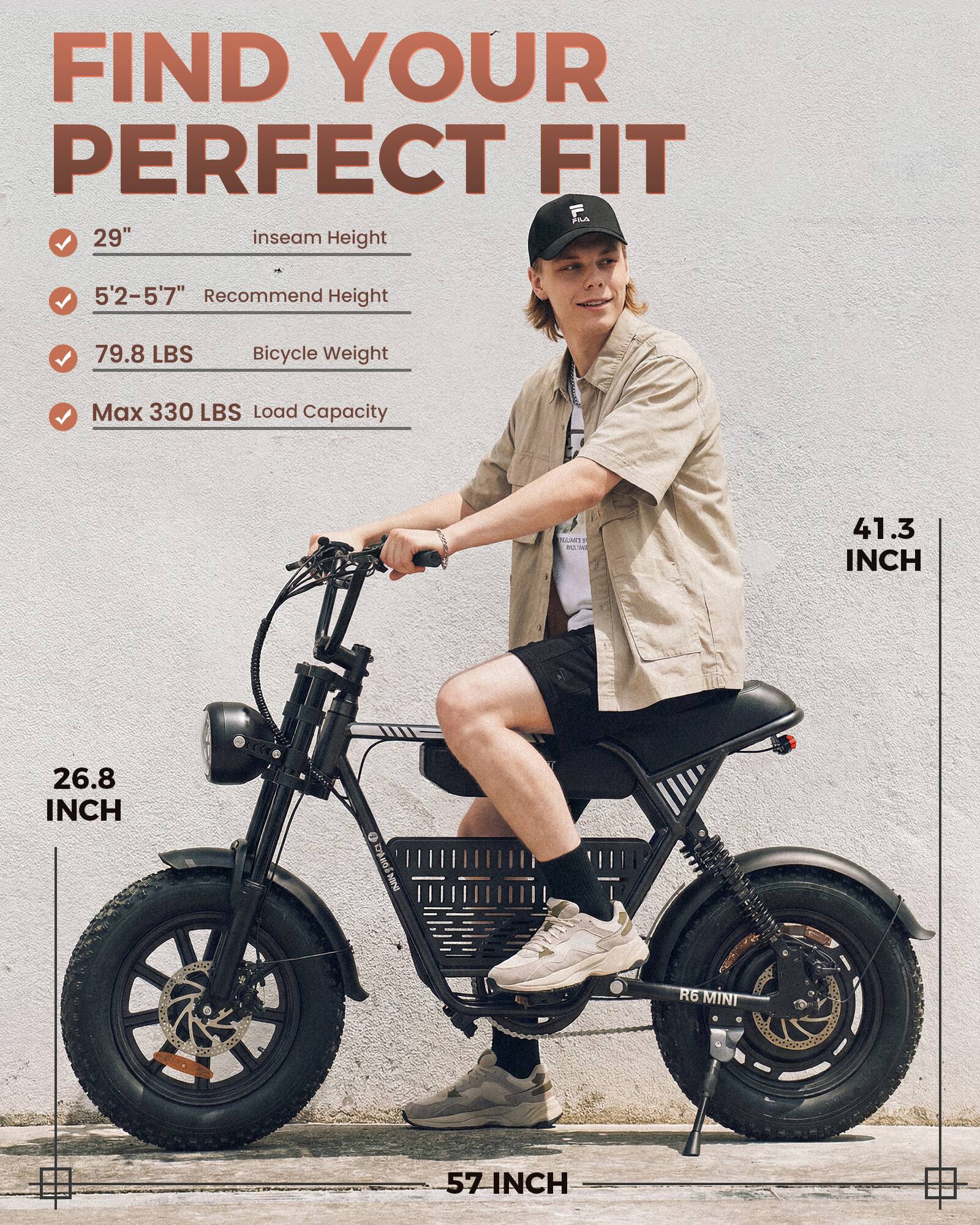 FIND YOUR PERFECT FIT

- 29" inseam Height
- 5'2-5'7" Recommend Height
- 79.8 LBS Bicycle Weight
- Max 330 LBS Load Capacity

- 26.8 INCH
- 41.3 INCH
- 57 INCH