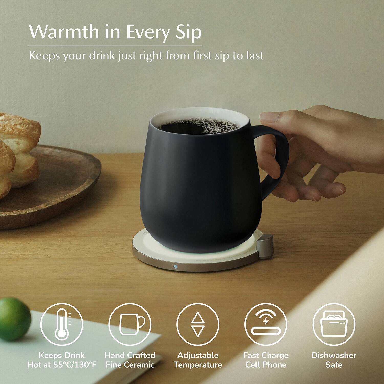 Warmth in Every Sip  
Keeps your drink just right from first sip to last  

- Keeps Drink Hot at 55°C/130°F  
- Hand Crafted Fine Ceramic  
- Adjustable Temperature  
- Fast Charge Cell Phone  
- Dishwasher Safe
