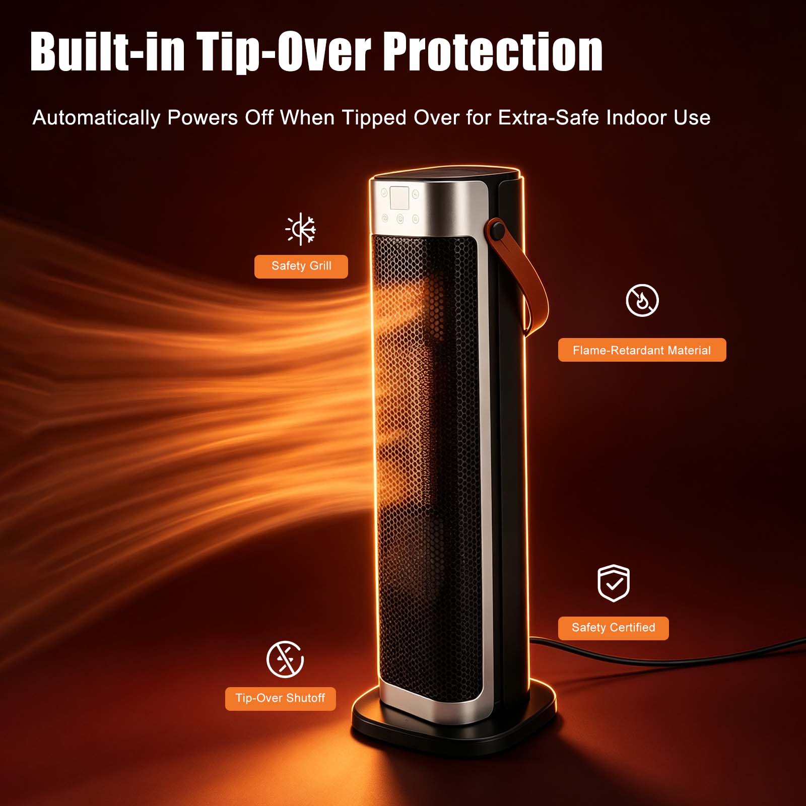 Built-in Tip-Over Protection  
Automatically Powers Off When Tipped Over for Extra-Safe Indoor Use  
Safety Grill  
Flame-Retardant Material  
Safety Certified  
Tip-Over Shutoff