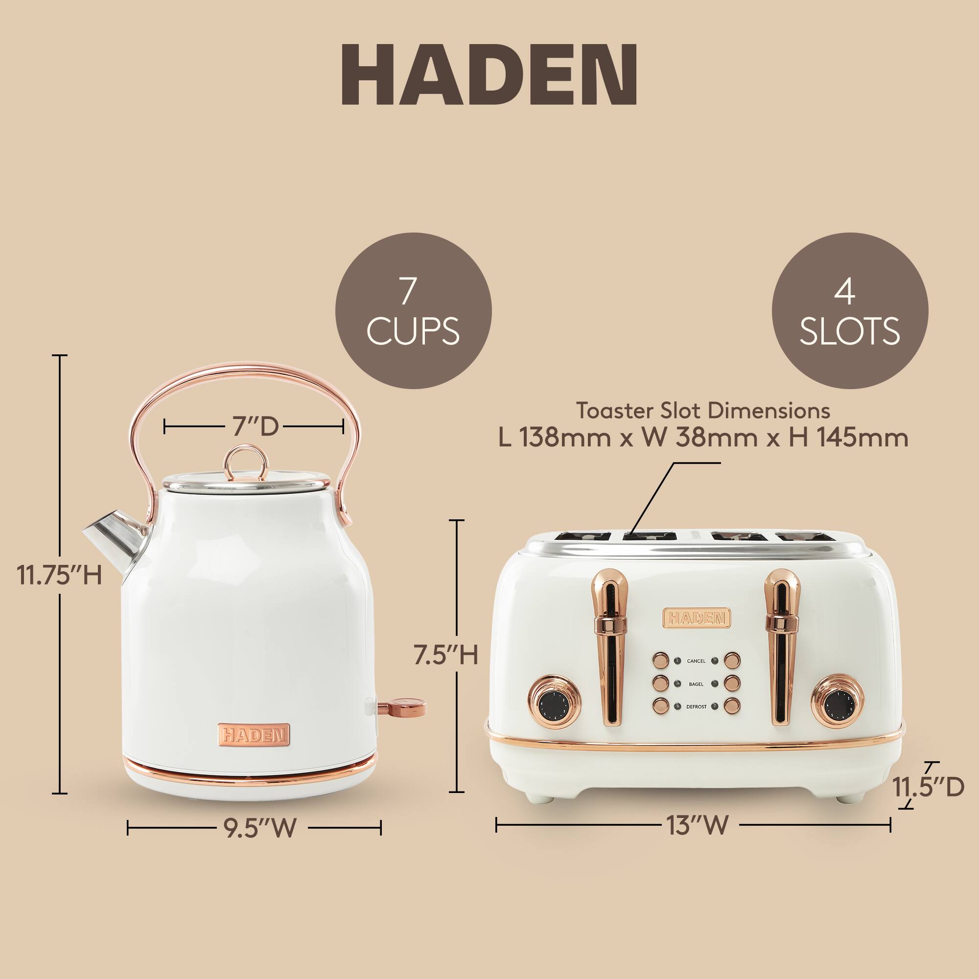 HADEN  
7 CUPS  
4 SLOTS  
Toaster Slot Dimensions: L 138mm x W 38mm x H 145mm  
11.75"H  
7.5"H  
9.5"W  
13"W  
11.5"D