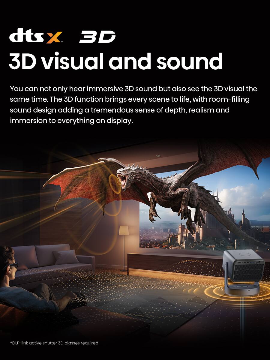 dts:X 3D  
3D visual and sound  

You can not only hear immersive 3D sound but also see the 3D visual the same time. The 3D function brings every scene to life, with room-filling sound design adding a tremendous sense of depth, realism and immersion to everything on display.  

*DLP-link active shutter 3D glasses required