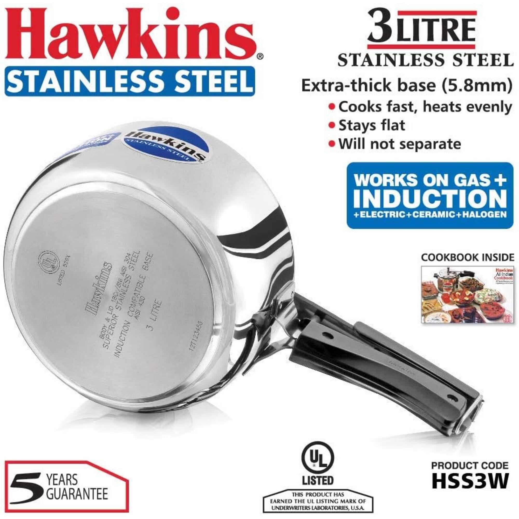 Hawkins 3Litre Stainless Steel Extra-thick base (5.8mm) Cooks fast, heats evenly Stays flat Will not separate

Works on Gas + Induction + Electric + Ceramic + Halogen

529X 304 Steel Cookbook Inside Base

Hawkins 18Cr/8Ni Stainless Lid Compatible AISI_430 3 Litre Body Superior Induction

12T123450

5 Years Guarantee

UL Listed This Product Has Earned the UL Listing Mark of Underwriters Laboratories, U.S.A.

Product Code HSS3W
