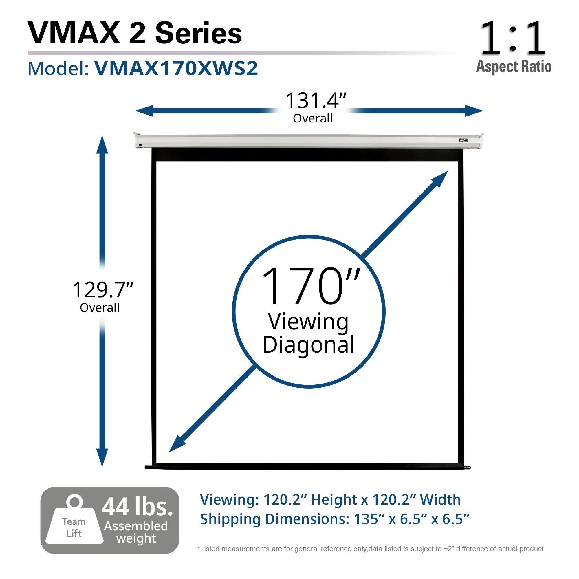 VMAX 2 Series  
Model: VMAX170XWS2  

1:1 Aspect Ratio  

131.4" Overall  
129.7" Overall  
170" Viewing Diagonal  

Viewing: 120.2" Height x 120.2" Width  

44 lbs. Team Lift Assembled Weight  

Shipping Dimensions: 135" x 6.5" x 6.5"  

*Listed measurements are for general reference only. Data listed is subject to ±2" difference of actual product.