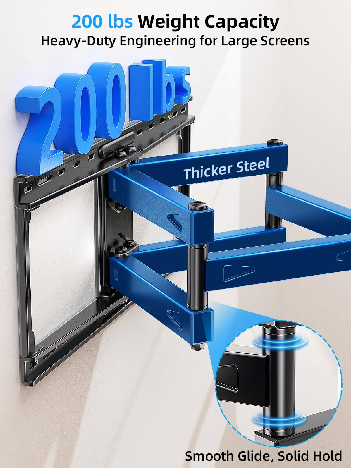 200 lbs Weight Capacity Heavy-Duty Engineering for Large Screens  
2000 Thicker Steel  
Smooth Glide, Solid Hold