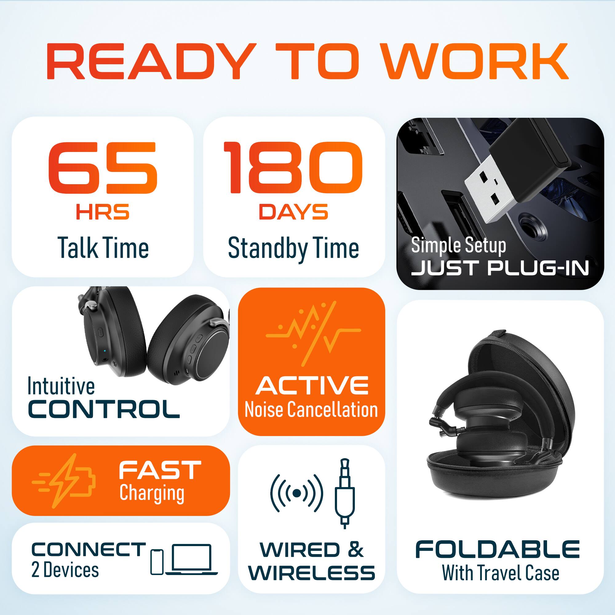 READY TO WORK
65 HRS Talk Time
180 DAYS Standby Time
Simple Setup JUST PLUG-IN
Intuitive CONTROL
ACTIVE Noise Cancellation
FAST Charging
CONNECT 2 Devices
WIRED & WIRELESS
FOLDABLE With Travel Case