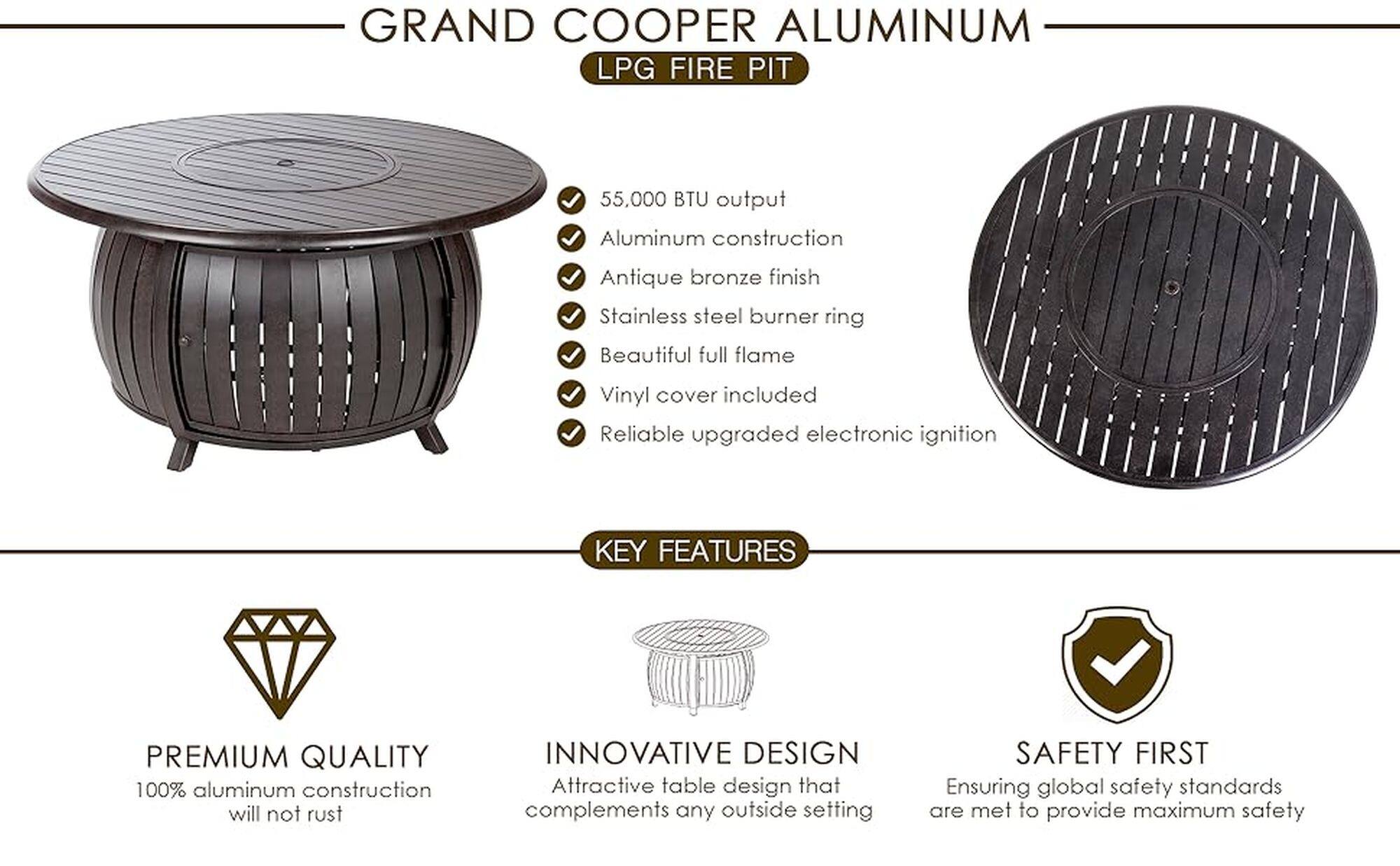 Grand Cooper Aluminum LPG Fire Pit:

* 55,000 BTU output
* Aluminum construction
* Antique bronze finish
* Stainless steel burner ring
* Beautiful full flame
* Vinyl cover included
* Reliable upgraded electronic ignition

Key Features:

* Premium quality: 100% aluminum construction that will not rust
* Innovative design: Attractive table design that complements any outside setting
* Safety first: Ensuring global safety standards are met to provide maximum safety