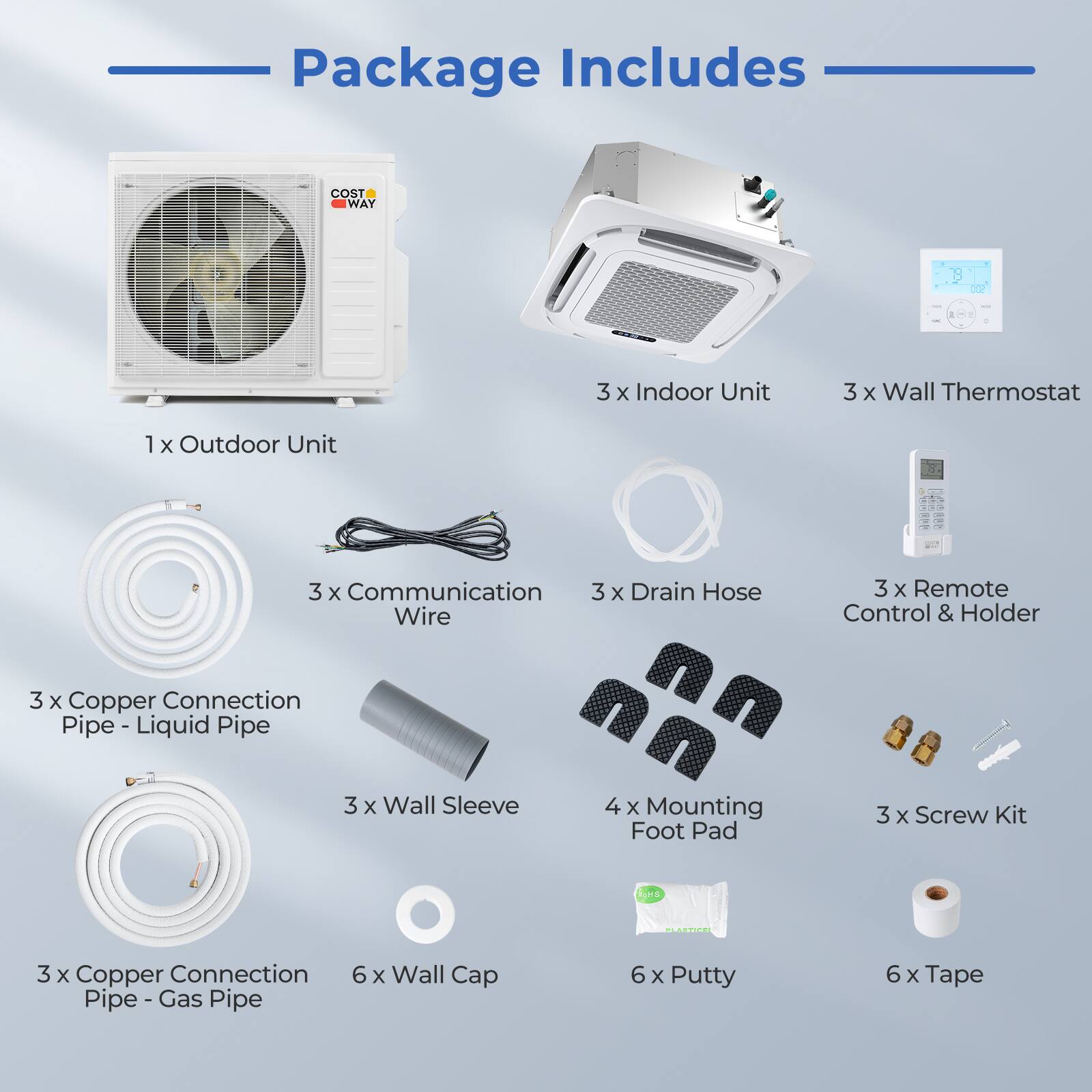 Package Includes

- 1 x Outdoor Unit
- 3 x Indoor Unit
- 3 x Wall Thermostat
- 3 x Communication Wire
- 3 x Copper Connection Pipe - Liquid Pipe
- 3 x Copper Connection Pipe - Gas Pipe
- 3 x Drain Hose
- 3 x Remote Control & Holder
- 3 x Wall Sleeve
- 4 x Mounting Foot Pad
- 3 x Screw Kit
- 6 x Wall Cap
- 6 x Putty
- 6 x Tape
