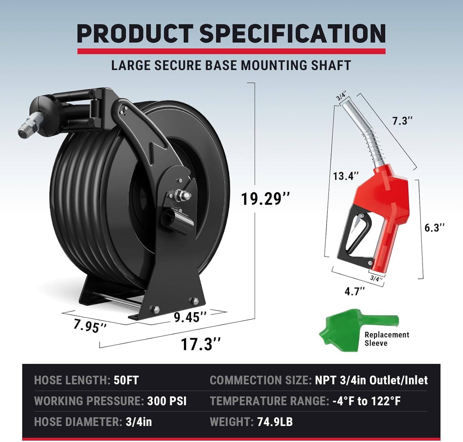**PRODUCT SPECIFICATION**

**LARGE SECURE BASE MOUNTING SHAFT**

- **Hose Length:** 50FT
- **Working Pressure:** 300 PSI
- **Hose Diameter:** 3/4in
- **Connection Size:** NPT 3/4in Outlet/Inlet
- **Temperature Range:** -4°F to 122°F
- **Weight:** 74.9LB

**Dimensions:**
- 19.29"
- 17.3"
- 9.45"
- 7.95"
- 13.4"
- 7.3"
- 6.3"
- 4.7"
- 3/4" (Mounting Shaft)
- 3/4" (Replacement Sleeve)