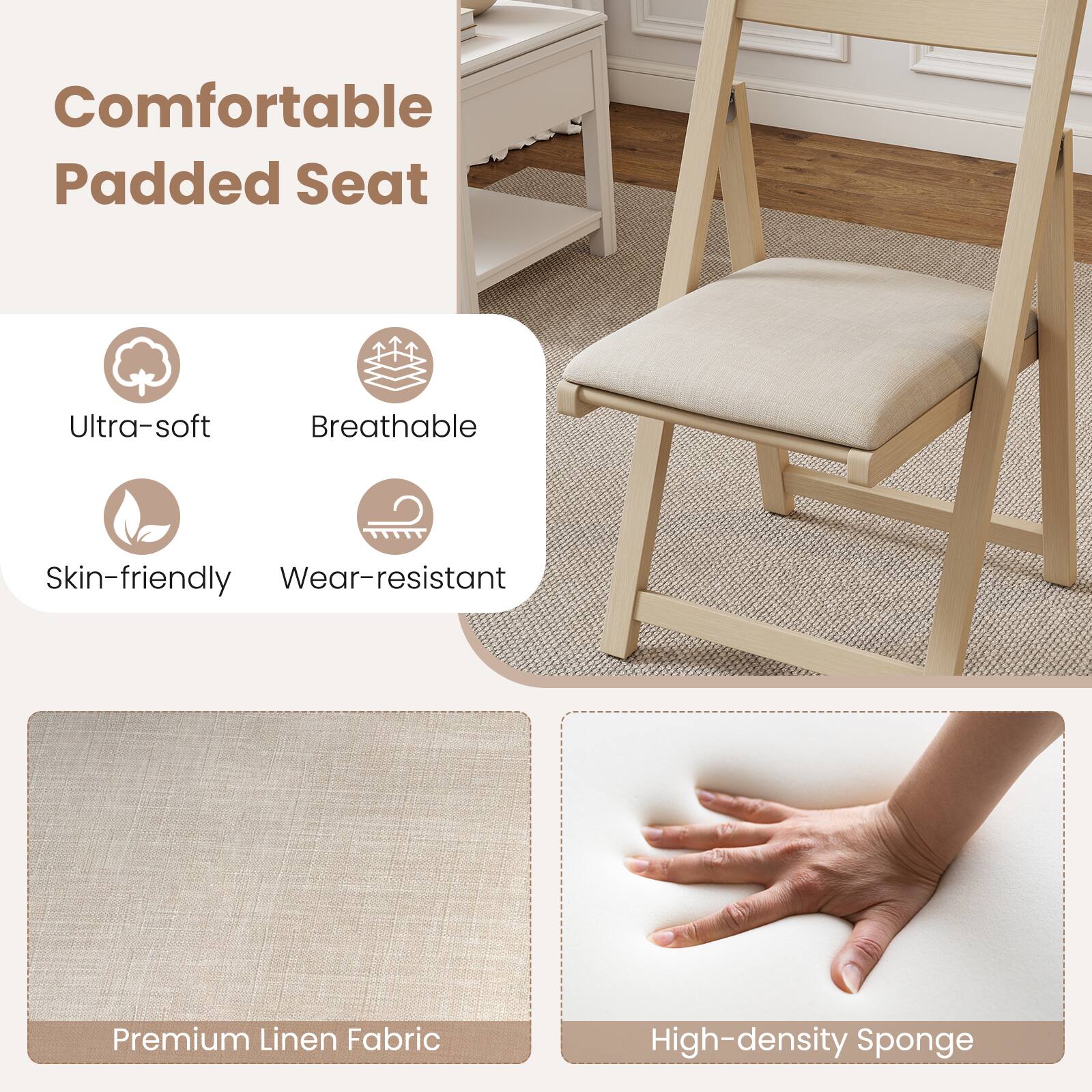 Comfortable Padded Seat

- Ultra-soft
- Breathable
- Skin-friendly
- Wear-resistant

Premium Linen Fabric

High-density Sponge